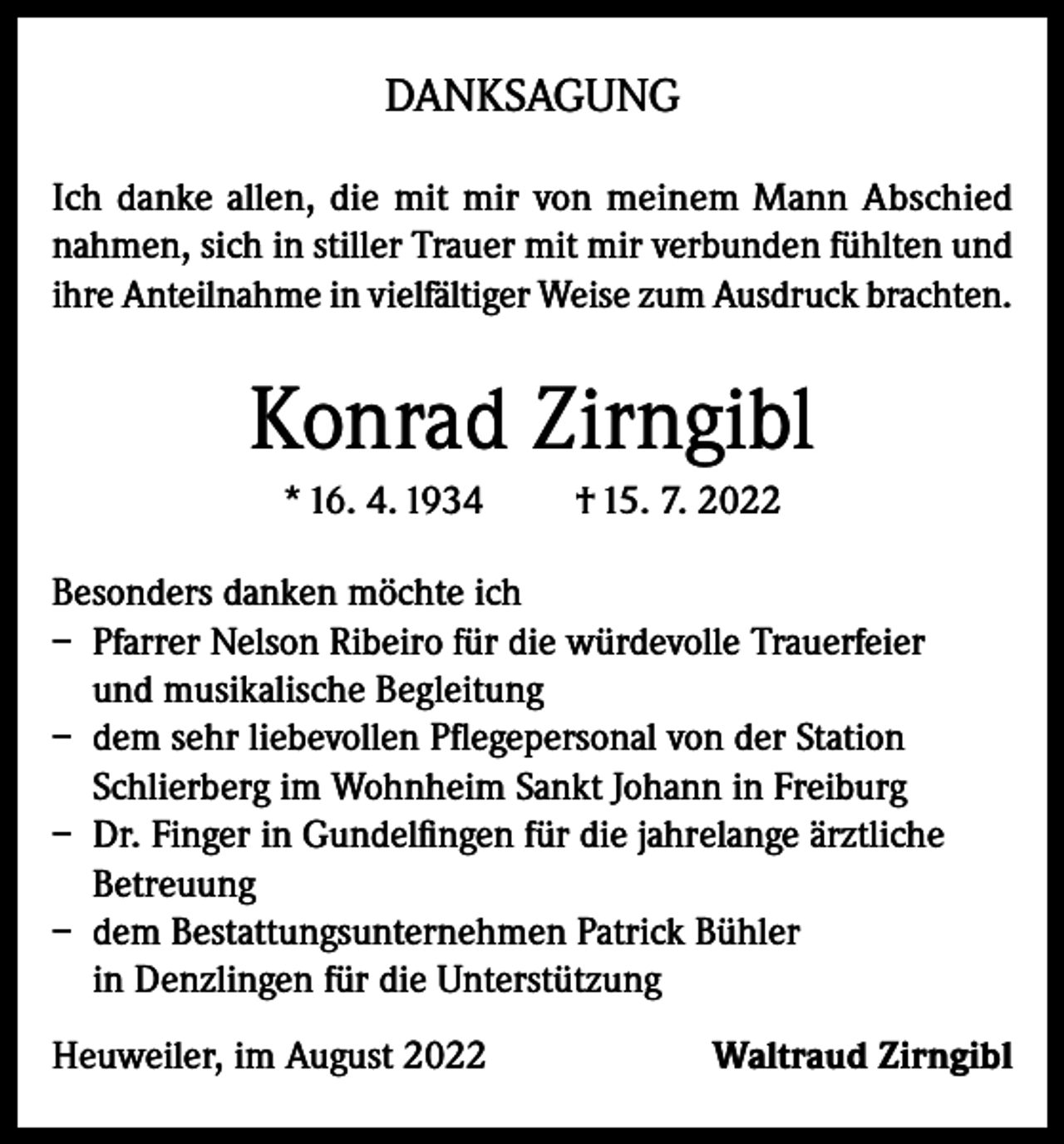 <p>DANKSAGUNG<br />Ich danke allen, die mit mir von meinem Mann Abschied<br />nahmen, sich in stiller Trauer mit mir verbunden fühlten und<br />ihre Anteilnahme in vielfältiger Weise zum Ausdruck brachten.</p><p>Konrad Zirngibl<br />* 16. 4. 1934</p><p>† 15. 7. 2022</p><p>Besonders danken möchte ich<br />– Pfarrer Nelson Ribeiro für die würdevolle Trauerfeier<br />und musikalische Begleitung<br />– dem sehr liebevollen Pflegepersonal von der Station<br />Schlierberg im Wohnheim Sankt Johann in Freiburg<br />– Dr. Finger in Gundelfingen für die jahrelange ärztliche<br />Betreuung<br />– dem Bestattungsunternehmen Patrick Bühler<br />in Denzlingen für die Unterstützung<br />Heuweiler, im August 2022</p><p>Waltraud Zirngibl</p>