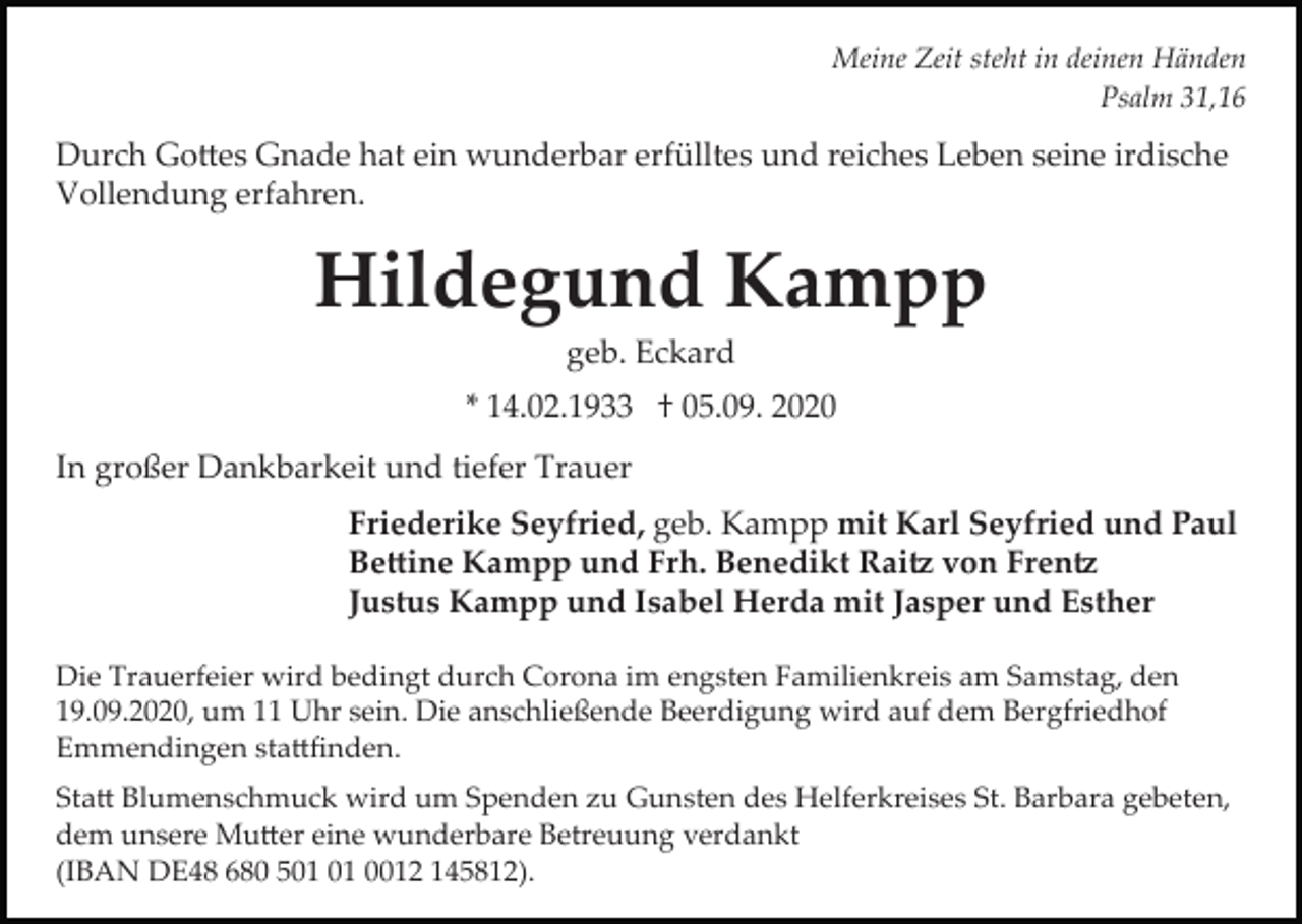 <p>Meine Zeit steht in deinen Händen<br />Psalm 31,16</p><p>Durch Go�es Gnade hat ein wunderbar erfülltes und reiches Leben seine irdische<br />Vollendung erfahren.</p><p>Hildegund Kampp<br />geb. Eckard<br />* 14.02.1933 † 05.09. 2020<br />In großer Dankbarkeit und tiefer Trauer<br />Friederike Seyfried, geb. Kampp mit Karl Seyfried und Paul<br />Be�ine Kampp und Frh. Benedikt Rai� von Fren�<br />Justus Kampp und Isabel Herda mit Jasper und Esther<br />Die Trauerfeier wird bedingt durch Corona im engsten Familienkreis am Samstag, den<br />19.09.2020, um 11 Uhr sein. Die anschließende Beerdigung wird auf dem Bergfriedhof<br />Emmendingen sta�ﬁnden.<br />Sta� Blumenschmuck wird um Spenden zu Gunsten des Helferkreises St. Barbara gebeten,<br />dem unsere Mu�er eine wunderbare Betreuung verdankt<br />(IBAN DE48 680 5 0012 145812).</p>