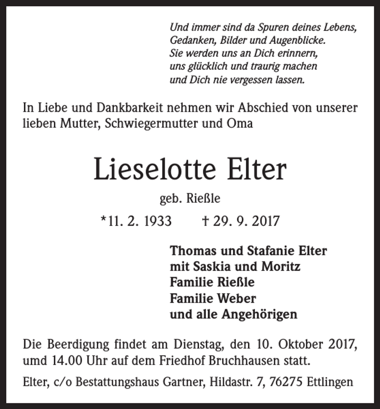 <p>Und immer sind da Spuren deines Lebens,<br />Gedanken, Bilder und Augenblicke.<br />Sie werden uns an Dich erinnern,<br />uns glücklich und traurig machen<br />und Dich nie vergessen lassen.</p><p>In Liebe und Dankbarkeit nehmen wir Abschied von unserer<br />lieben Mutter, Schwiegermutter und Oma</p><p>Lieselotte Elter<br />geb. Rießle</p><p>*11. 2. 1933 † 29. 9. 2017<br />Thomas und Stafanie Elter<br />mit Saskia und Moritz<br />Familie Rießle<br />Familie Weber<br />und alle Angehörigen<br />Die Beerdigung findet am Dienstag, den 10. Oktober 2017,<br />umd 14.00 Uhr auf dem Friedhof Bruchhausen statt.<br />Elter, c/o Bestattungshaus Gartner, Hildastr. 7, 76275 Ettlingen</p>