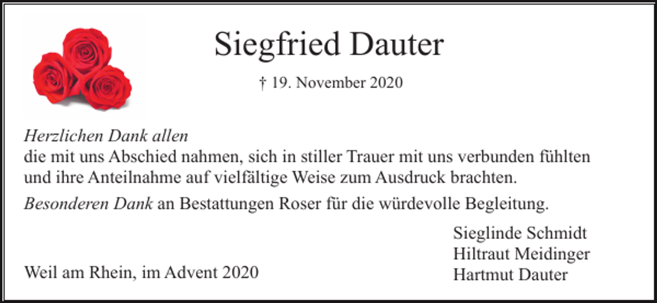 <p>Siegfried Dauter<br />† 19. November 2020</p><p>Herzlichen Dank allen<br />die mit uns Abschied nahmen, sich in stiller Trauer mit uns verbunden fühlten<br />und ihre Anteilnahme auf vielfältige Weise zum Ausdruck brachten.<br />Besonderen Dank an Bestattungen Roser für die würdevolle Begleitung.</p><p>Weil am Rhein, im Advent 2020</p><p>Sieglinde Schmidt<br />Hiltraut Meidinger<br />Hartmut Dauter</p>
