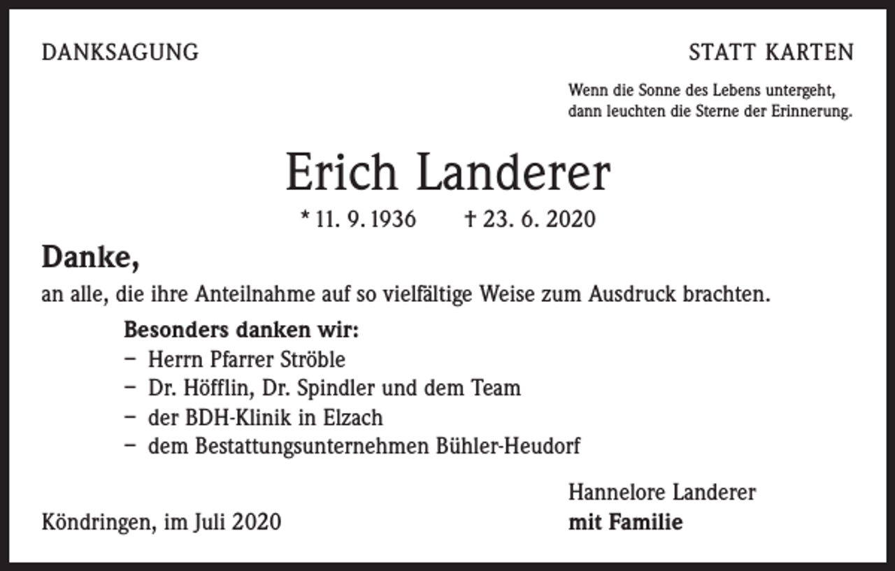 <p>DANKSAGUNG</p><p>STATT KARTEN<br />Wenn die Sonne des Lebens untergeht,<br />dann leuchten die Sterne der Erinnerung.</p><p>Erich Landerer<br />* 11. 9. 1936 † 23. 6. 2020</p><p>Danke,<br />an alle, die ihre Anteilnahme auf so vielfältige Weise zum Ausdruck brachten.<br />Besonders danken wir:<br />– Herrn Pfarrer Ströble<br />– Dr. Höfflin, Dr. Spindler und dem Team<br />– der BDH-Klinik in Elzach<br />– dem Bestattungsunternehmen Bühler-Heudorf</p><p>Köndringen, im Juli 2020</p><p>Hannelore Landerer<br />mit Familie</p>
