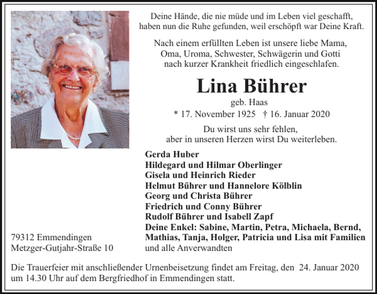 <p>Deine Hände, die nie müde und im Leben viel geschafft,<br />haben nun die Ruhe gefunden, weil erschöpft war Deine Kraft.</p><p>Nach einem erfüllten Leben ist unsere liebe Mama,<br />Oma, Uroma, Schwester, Schwägerin und Gotti<br />nach kurzer Krankheit friedlich eingeschlafen.</p><p>Lina Bührer</p><p>geb. Haas<br />* 17. November 1925 † 16. Januar 2020<br />Du wirst uns sehr fehlen,<br />aber in unseren Herzen wirst Du weiterleben.</p><p>79312 Emmendingen<br />Metzger-Gutjahr-Straße 10</p><p>Gerda Huber<br />Hildegard und Hilmar Oberlinger<br />Gisela und Heinrich Rieder<br />Helmut Bührer und Hannelore Kölblin<br />Georg und Christa Bührer<br />Friedrich und Conny Bührer<br />Rudolf Bührer und Isabell Zapf<br />Deine Enkel: Sabine, Martin, Petra, Michaela, Bernd,<br />Mathias, Tanja, Holger, Patricia und Lisa mit Familien<br />und alle Anverwandten</p><p>Die Trauerfeier mit anschließender Urnenbeisetzung findet am Freitag, den 24. Januar 2020<br />um 14.30 Uhr auf dem Bergfriedhof in Emmendingen statt.</p>