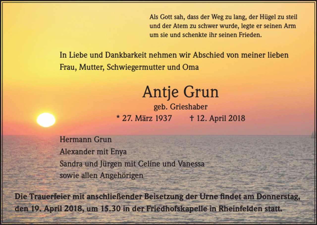<p>Als Gott sah, dass der Weg zu lang, der Hügel zu steil<br />und der Atem zu schwer wurde, legte er seinen Arm<br />um sie und schenkte ihr seinen Frieden.</p><p>In Liebe und Dankbarkeit nehmen wir Abschied von meiner lieben<br />Frau, Mutter, Schwiegermutter und Oma</p><p>Antje Grun</p><p>geb. Grieshaber<br />* 27. März 1937<br />† 12. April 2018<br />Hermann Grun<br />Alexander mit Enya<br />Sandra und Jürgen mit Celine und Vanessa<br />sowie allen Angehörigen<br />Die Trauerfeier mit anschließender Beisetzung der Urne findet am Donnerstag,<br />den 19. April 2018, um 15.30 in der Friedhofskapelle in Rheinfelden statt.</p>