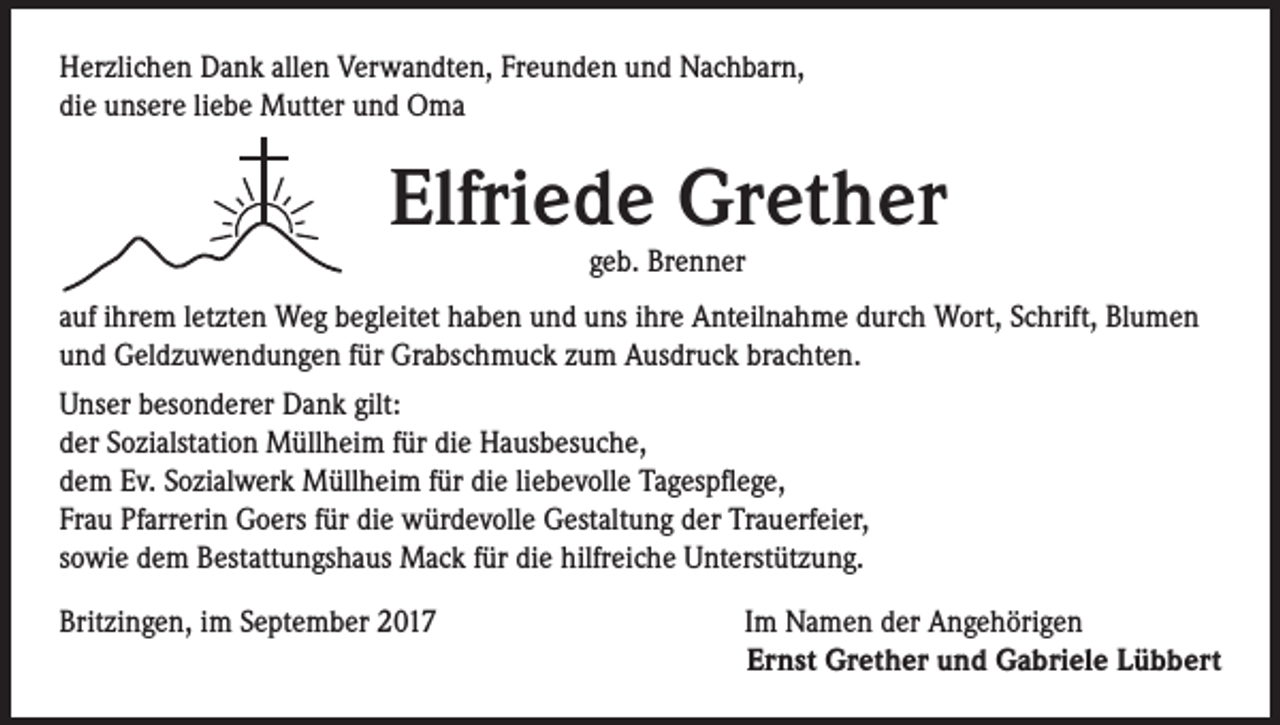 <p>Herzlichen Dank allen Verwandten, Freunden und Nachbarn,<br />die unsere liebe Mutter und Oma</p><p>Elfriede Grether<br />geb. Brenner</p><p>auf ihrem letzten Weg begleitet haben und uns ihre Anteilnahme durch Wort, Schrift, Blumen<br />und Geldzuwendungen für Grabschmuck zum Ausdruck brachten.<br />Unser besonderer Dank gilt:<br />der Sozialstation Müllheim für die Hausbesuche,<br />dem Ev. Sozialwerk Müllheim für die liebevolle Tagespflege,<br />Frau Pfarrerin Goers für die würdevolle Gestaltung der Trauerfeier,<br />sowie dem Bestattungshaus Mack für die hilfreiche Unterstützung.<br />Britzingen, im September 2017</p><p>Im Namen der Angehörigen<br />Ernst Grether und Gabriele Lübbert</p>