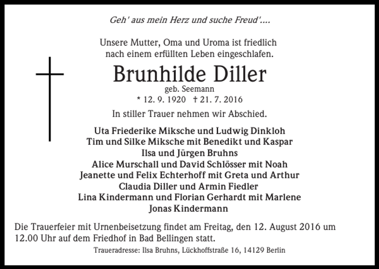 <p>Geh' aus mein Herz und suche Freud'....</p><p>Unsere Mutter, Oma und Uroma ist friedlich<br />nach einem erfüllten Leben eingeschlafen.</p><p>Brunhilde Diller<br />geb. Seemann<br />* 12. 9. 1920 † 21. 7. 2016</p><p>In stiller Trauer nehmen wir Abschied.<br />Uta Friederike Miksche und Ludwig Dinkloh<br />Tim und Silke Miksche mit Benedikt und Kaspar<br />Ilsa und Jürgen Bruhns<br />Alice Murschall und David Schlösser mit Noah<br />Jeanette und Felix Echterhoff mit Greta und Arthur<br />Claudia Diller und Armin Fiedler<br />Lina Kindermann und Florian Gerhardt mit Marlene<br />Jonas Kindermann</p><p>Die Trauerfeier mit Urnenbeisetzung findet am Freitag, den 12. August 2016 um<br />12.00 Uhr auf dem Friedhof in Bad Bellingen statt.<br />Traueradresse: Ilsa Bruhns, Lückhoffstraße 16, 14129 Berlin</p>
