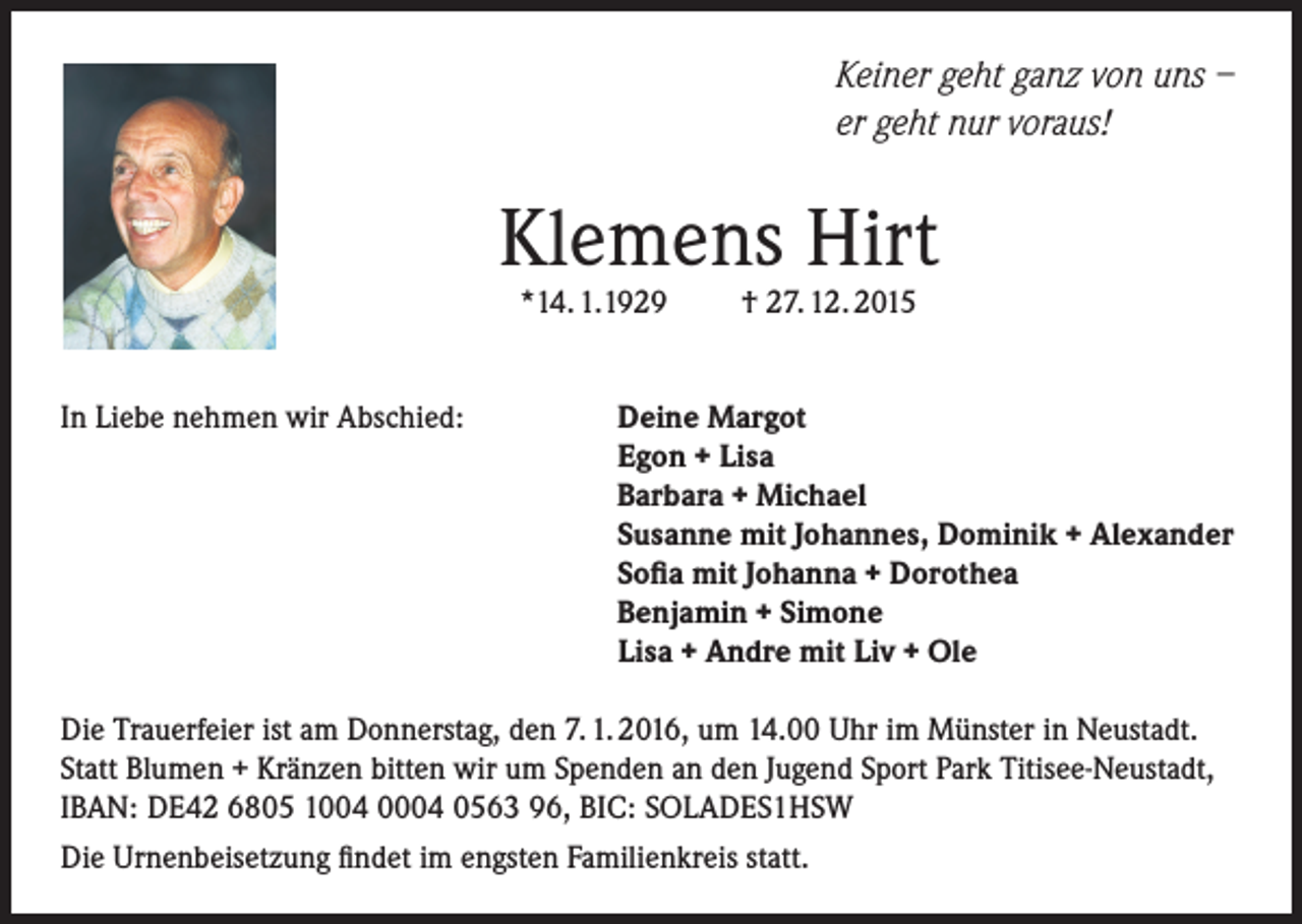 <p>Keiner geht ganz von uns –<br />er geht nur voraus!</p><p>Klemens Hirt<br />*14. 1.1929</p><p>In Liebe nehmen wir Abschied:</p><p>† 27. 12. 2015</p><p>Deine Margot<br />Egon + Lisa<br />Barbara + Michael<br />Susanne mit Johannes, Dominik + Alexander<br />Sofia mit Johanna + Dorothea<br />Benjamin + Simone<br />Lisa + Andre mit Liv + Ole</p><p>Die Trauerfeier ist am Donnerstag, den 7. 1. 2016, um 14.00 Uhr im Münster in Neustadt.<br />Statt Blumen + Kränzen bitten wir um Spenden an den Jugend Sport Park Titisee-Neustadt,<br />IBAN: DE42 6805 1004 0004 0563 96, BIC: SOLADES1HSW<br />Die Urnenbeisetzung findet im engsten Familienkreis statt.</p>