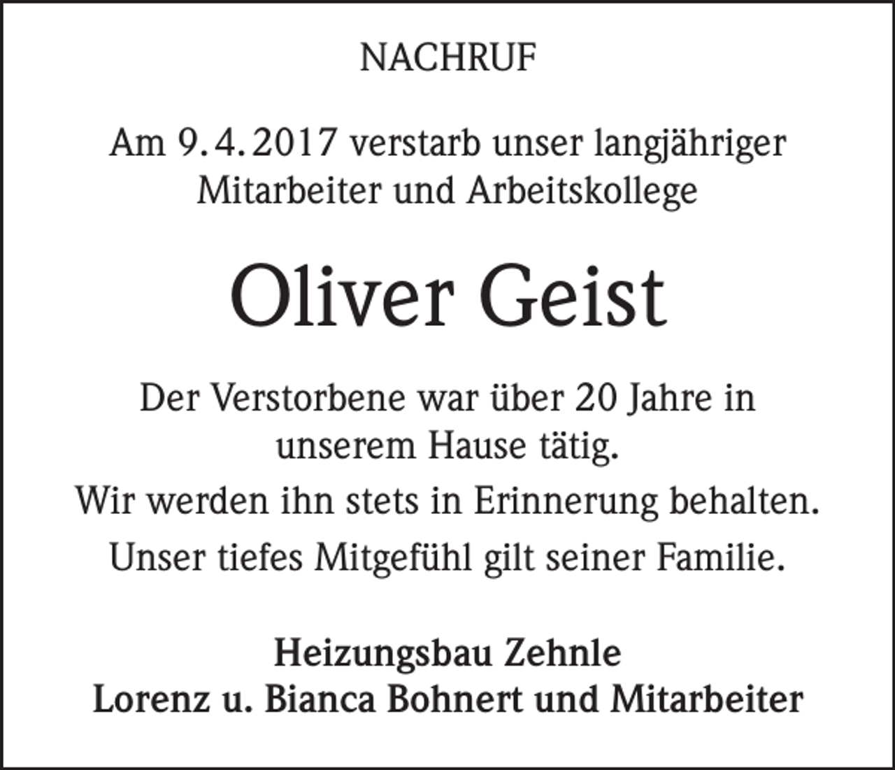 <p>NACHRUF<br />Am 9. 4. 2017 verstarb unser langjähriger<br />Mitarbeiter und Arbeitskollege</p><p>Oliver Geist<br />Der Verstorbene war über 20 Jahre in<br />unserem Hause tätig.<br />Wir werden ihn stets in Erinnerung behalten.<br />Unser tiefes Mitgefühl gilt seiner Familie.<br />Heizungsbau Zehnle<br />Lorenz u. Bianca Bohnert und Mitarbeiter</p>