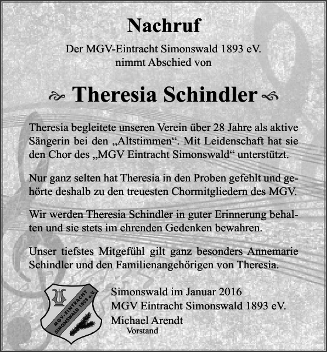 <p>Nachruf<br />Der MGV-Eintracht Simonswald 1893 eV.<br />nimmt Abschied von</p><p></p><p>Theresia Schindler </p><p>Theresia begleitete unseren Verein über 28 Jahre als aktive<br />Sängerin bei den „Altstimmen“. Mit Leidenschaft hat sie<br />den Chor des „MGV Eintracht Simonswald“ unterstützt.<br />Nur ganz selten hat Theresia in den Proben gefehlt und gehörte deshalb zu den treuesten Chormitgliedern des MGV.<br />Wir werden Theresia Schindler in guter Erinnerung behalten und sie stets im ehrenden Gedenken bewahren.<br />Unser tiefstes Mitgefühl gilt ganz besonders Annemarie<br />Schindler und den Familienangehörigen von Theresia.<br />Simonswald im Januar 2016<br />MGV Eintracht Simonswald 1893 eV.<br />Michael Arendt<br />Vorstand</p>