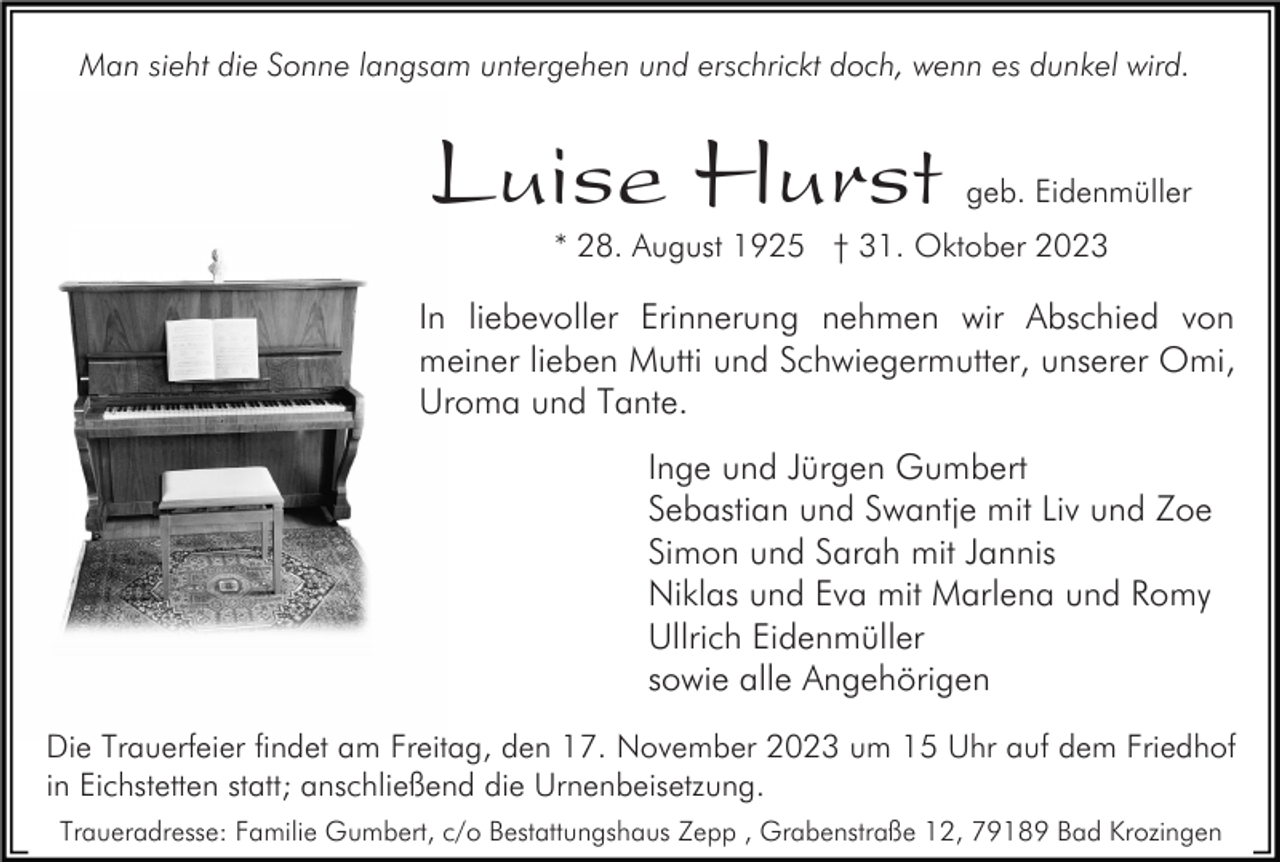 <p>Man sieht die Sonne langsam untergehen und erschrickt doch, wenn es dunkel wird.</p><p>Luise Hurst</p><p>geb. Eidenmüller</p><p>* 28. August 1925 † 31. Oktober 2023</p><p>In liebevoller Erinnerung nehmen wir Abschied von<br />meiner lieben Mutti und Schwiegermutter, unserer Omi,<br />Uroma und Tante.<br />Inge und Jürgen Gumbert<br />Sebastian und Swantje mit Liv und Zoe<br />Simon und Sarah mit Jannis<br />Niklas und Eva mit Marlena und Romy<br />Ullrich Eidenmüller<br />sowie alle Angehörigen<br />Die Trauerfeier findet am Freitag, den 17. November 2023 um 15 Uhr auf dem Friedhof<br />in Eichstetten statt; anschließend die Urnenbeisetzung.<br />Traueradresse: Familie Gumbert, c/o Bestattungshaus Zepp , Grabenstraße 12, 79189 Bad Krozingen</p>