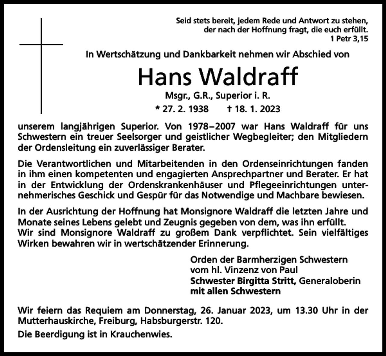 <p>Seid stets bereit, jedem Rede und Antwort zu stehen,<br />der nach der Hoffnung fragt, die euch erfüllt.<br />1 Petr 3,15</p><p>In Wertschätzung und Dankbarkeit nehmen wir Abschied von</p><p>Hans Waldraff<br />Msgr., G.R., Superior i. R.<br />* 27. 2. 1938 † 18. 1. 2023</p><p>unserem langjährigen Superior. Von 1978<br />–<br />2007 war Hans Waldraff für uns<br />­Schwestern ein treuer S­ eelsorger und geistlicher Wegbegleiter; den Mitgliedern<br />der Ordensleitung ein zuverlässiger Berater.<br />Die Verantwortlichen und Mitarbeitenden in den Ordenseinrichtungen fanden<br />in ihm einen kompetenten und engagierten Ansprechpartner und Berater. Er hat<br />in der Entwicklung der Ordenskrankenhäuser und Pflegeeinrichtungen unter­<br />nehmerisches Geschick und Gespür für das Notwendige und Machbare ­bewiesen.<br />In der Ausrichtung der Hoffnung hat Monsignore Waldraff die letzten Jahre und<br />Monate seines Lebens g<br />­ elebt und Zeugnis gegeben von dem, was ihn erfüllt.<br />Wir sind Monsignore Waldraff zu großem Dank verpflichtet. Sein vielfältiges<br />­Wirken bewahren wir in w<br />­ ertschätzender Erinnerung.<br />Orden der Barmherzigen Schwestern<br />vom hl. Vinzenz von Paul<br />Schwester Birgitta Stritt, Generaloberin<br />mit allen Schwestern<br />Wir feiern das Requiem am Donnerstag, 26. Januar 2023, um 13.30 Uhr in der<br />­Mutterhauskirche, Freiburg, Habsburgerstr. 120.<br />Die Beerdigung ist in Krauchenwies.</p>