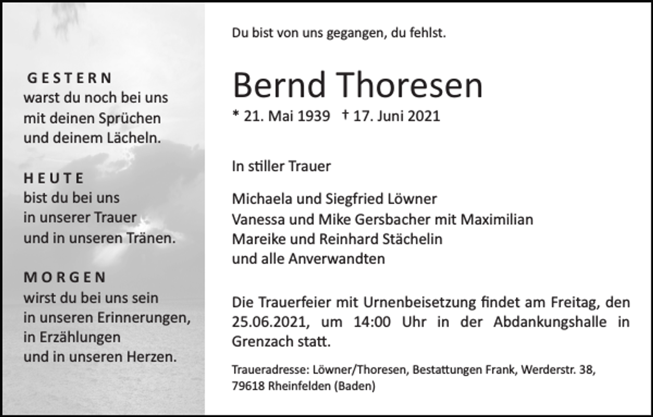 <p>Du bist von uns gegangen, du fehlst.</p><p>GESTERN<br />warst du noch bei uns<br />mit deinen Sprüchen<br />und deinem Lächeln.<br />HEUTE<br />bist du bei uns<br />in unserer Trauer<br />und in unseren Tränen.<br />MORGEN<br />wirst du bei uns sein<br />in unseren Erinnerungen,<br />in Erzählungen<br />und in unseren Herzen.</p><p>Bernd Thoresen<br />* 21. Mai 1939 † 17. Juni 2021<br />In s�ller Trauer<br />Michaela und Siegfried Löwner<br />Vanessa und Mike Gersbacher mit Maximilian<br />Mareike und Reinhard Stächelin<br />und alle Anverwandten<br />Die Trauerfeier mit Urnenbeisetzung ﬁndet am Freitag, den<br />25.06.2021, um 14:00 Uhr in der Abdankungshalle in<br />Grenzach sta�.<br />Traueradresse: Löwner/Thoresen, Besta�ungen Frank, Werderstr. 38,<br />79618 Rheinfelden (Baden)</p>