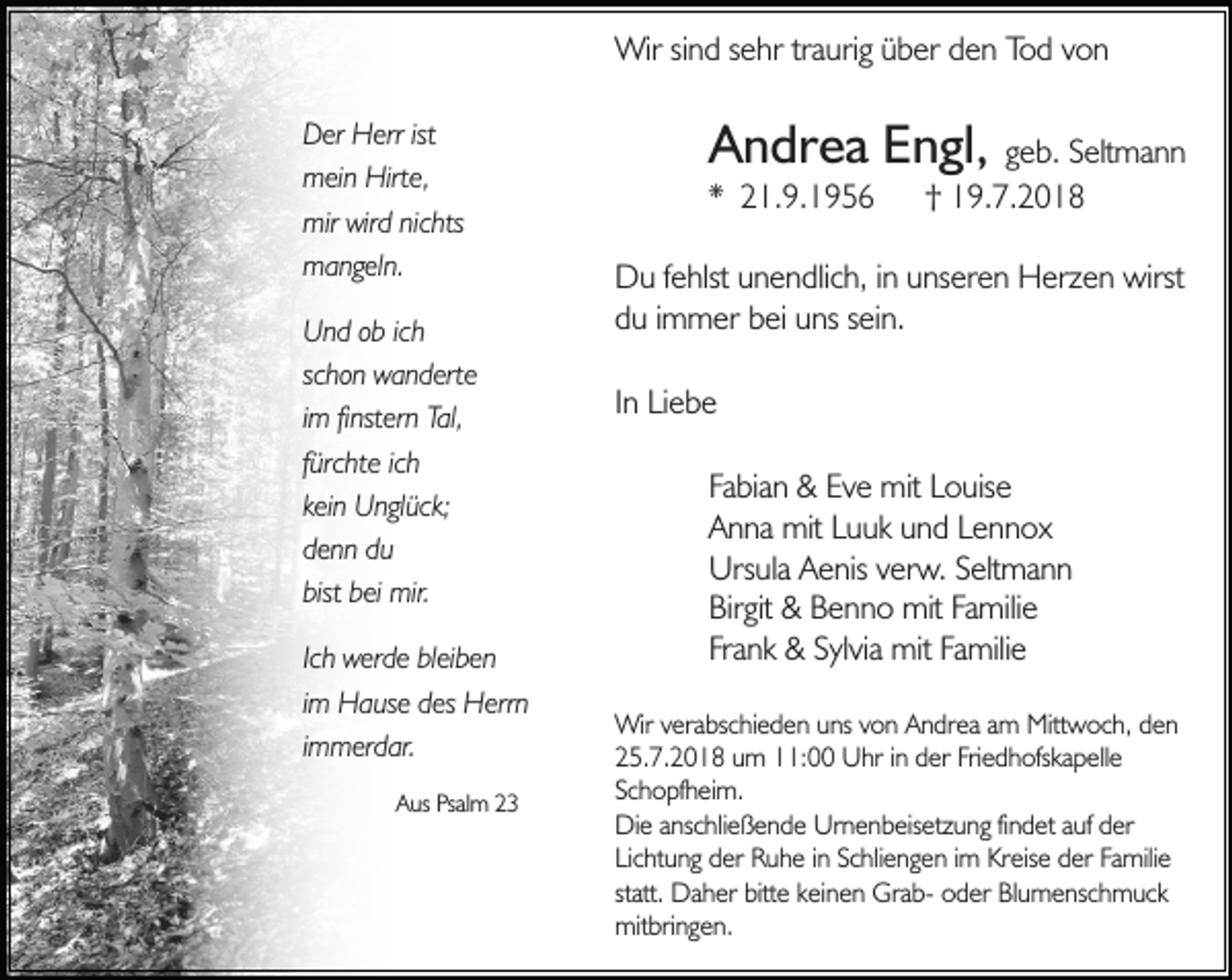 <p>Wir sind sehr traurig über den Tod von<br />Der Herr ist<br />mein Hirte,<br />mir wird nichts<br />mangeln.<br />Und ob ich<br />schon wanderte<br />im finstern Tal,<br />fürchte ich<br />kein Unglück;<br />denn du<br />bist bei mir.<br />Ich werde bleiben<br />im Hause des Herrn<br />immerdar.<br />Aus Psalm 23</p><p>Andrea Engl,</p><p>* 21.9.1956</p><p>geb. Seltmann<br />† 19.7.2018</p><p>Du fehlst unendlich, in unseren Herzen wirst<br />du immer bei uns sein.<br />In Liebe<br />Fabian &amp; Eve mit Louise<br />Anna mit Luuk und Lennox<br />Ursula Aenis verw. Seltmann<br />Birgit &amp; Benno mit Familie<br />Frank &amp; Sylvia mit Familie<br />Wir verabschieden uns von Andrea am Mittwoch, den<br />25.7.2018 um 11:00 Uhr in der Friedhofskapelle<br />Schopfheim.<br />Die anschließende Urnenbeisetzung findet auf der<br />Lichtung der Ruhe in Schliengen im Kreise der Familie<br />statt. Daher bitte keinen Grab- oder Blumenschmuck<br />mitbringen.</p>