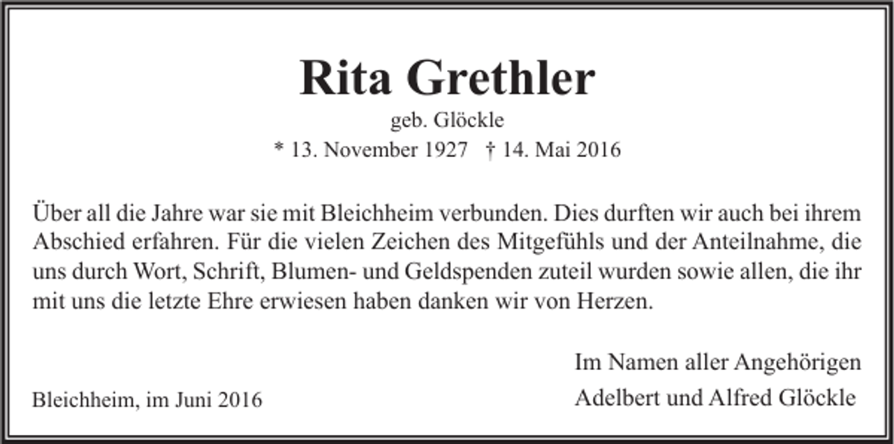 <p>Rita Grethler</p><p>geb. Glöckle<br />* 13. November 1927 † 14. Mai 2016</p><p>Über all die Jahre war sie mit Bleichheim verbunden. Dies durften wir auch bei ihrem<br />Abschied erfahren. Für die vielen Zeichen des Mitgefühls und der Anteilnahme, die<br />uns durch Wort, Schrift, Blumen- und Geldspenden zuteil wurden sowie allen, die ihr<br />mit uns die letzte Ehre erwiesen haben danken wir von Herzen.</p><p>Bleichheim, im Juni 2016</p><p>Im Namen aller Angehörigen<br />Adelbert und Alfred Glöckle</p>
