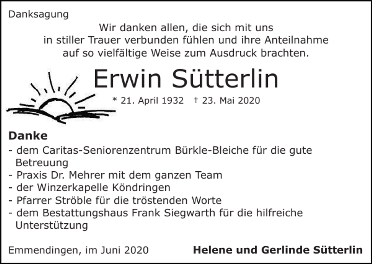 <p>Danksagung</p><p>Wir danken allen, die sich mit uns<br />in stiller Trauer verbunden fühlen und ihre Anteilnahme<br />auf so vielfältige Weise zum Ausdruck brachten.</p><p>Erwin Sütterlin<br />* 21. April 1932</p><p>† 23. Mai 2020</p><p>Danke<br />- dem Caritas-Seniorenzentrum Bürkle-Bleiche für die gute<br />Betreuung<br />- Praxis Dr. Mehrer mit dem ganzen Team<br />- der Winzerkapelle Köndringen<br />- Pfarrer Ströble für die tröstenden Worte<br />- dem Bestattungshaus Frank Siegwarth für die hilfreiche<br />Unterstützung<br />Emmendingen, im Juni 2020</p><p>Helene und Gerlinde Sütterlin</p>