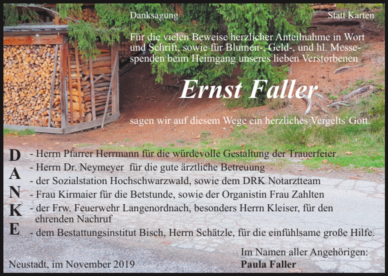 <p>Danksagung</p><p>Statt Karten</p><p>Für die vielen Beweise herzlicher Anteilnahme in Wort<br />und Schrift, sowie für Blumen-, Geld-, und hl. Messespenden beim Heimgang unseres lieben Verstorbenen</p><p>Ernst Faller<br />sagen wir auf diesem Wege ein herzliches Vergelts`Gott.</p><p>D<br />A<br />N<br />K<br />E</p><p>- Herrn Pfarrer Herrmann für die würdevolle Gestaltung der Trauerfeier<br />- Herrn Dr. Neymeyer für die gute ärztliche Betreuung<br />- der Sozialstation Hochschwarzwald, sowie dem DRK Notarztteam<br />- Frau Kirmaier für die Betstunde, sowie der Organistin Frau Zahlten<br />- der Frw. Feuerwehr Langenordnach, besonders Herrn Kleiser, für den<br />ehrenden Nachruf<br />- dem Bestattungsinstitut Bisch, Herrn Schätzle, für die einfühlsame große Hilfe.</p><p>Neustadt, im November 2019</p><p>Im Namen aller Angehörigen:<br />Paula Faller</p>