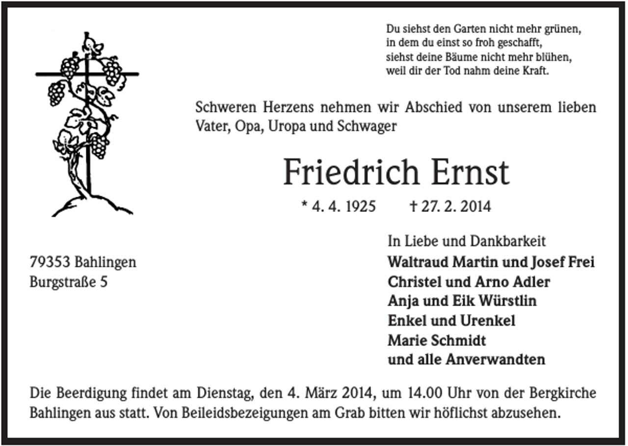 <p>Du siehst den Garten nicht mehr grünen,<br />in dem du einst so froh geschafft,<br />siehst deine Bäume nicht mehr blühen,<br />weil dir der Tod nahm deine Kraft.</p><p>Schweren Herzens nehmen wir Abschied von unserem lieben<br />Vater, Opa, Uropa und Schwager</p><p>Friedrich Ernst<br />* 4. 4. 1925</p><p>79353 Bahlingen<br />Burgstraße 5</p><p>† 27. 2. 2014<br />In Liebe und Dankbarkeit<br />Waltraud Martin und Josef Frei<br />Christel und Arno Adler<br />Anja und Eik Würstlin<br />Enkel und Urenkel<br />Marie Schmidt<br />und alle Anverwandten</p><p>Die Beerdigung findet am Dienstag, den 4. März 2014, um 14.00 Uhr von der Bergkirche<br />Bahlingen aus statt. Von Beileidsbezeigungen am Grab bitten wir höflichst abzusehen.</p>