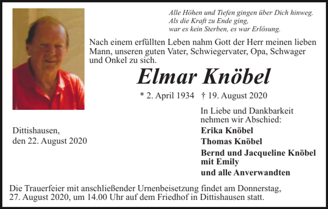 <p>Alle Höhen und Tiefen gingen über Dich hinweg.<br />Als die Kraft zu Ende ging,<br />war es kein Sterben, es war Erlösung.</p><p>Nach einem erfüllten Leben nahm Gott der Herr meinen lieben<br />Mann, unseren guten Vater, Schwiegervater, Opa, Schwager<br />und Onkel zu sich.</p><p>Elmar Knöbel<br />* 2. April 1934 † 19. August 2020</p><p>Dittishausen,<br />den 22. August 2020</p><p>In Liebe und Dankbarkeit<br />nehmen wir Abschied:<br />Erika Knöbel<br />Thomas Knöbel<br />Bernd und Jacqueline Knöbel<br />mit Emily<br />und alle Anverwandten</p><p>Die Trauerfeier mit anschließender Urnenbeisetzung findet am Donnerstag,<br />27. August 2020, um 14.00 Uhr auf dem Friedhof in Dittishausen statt.</p>