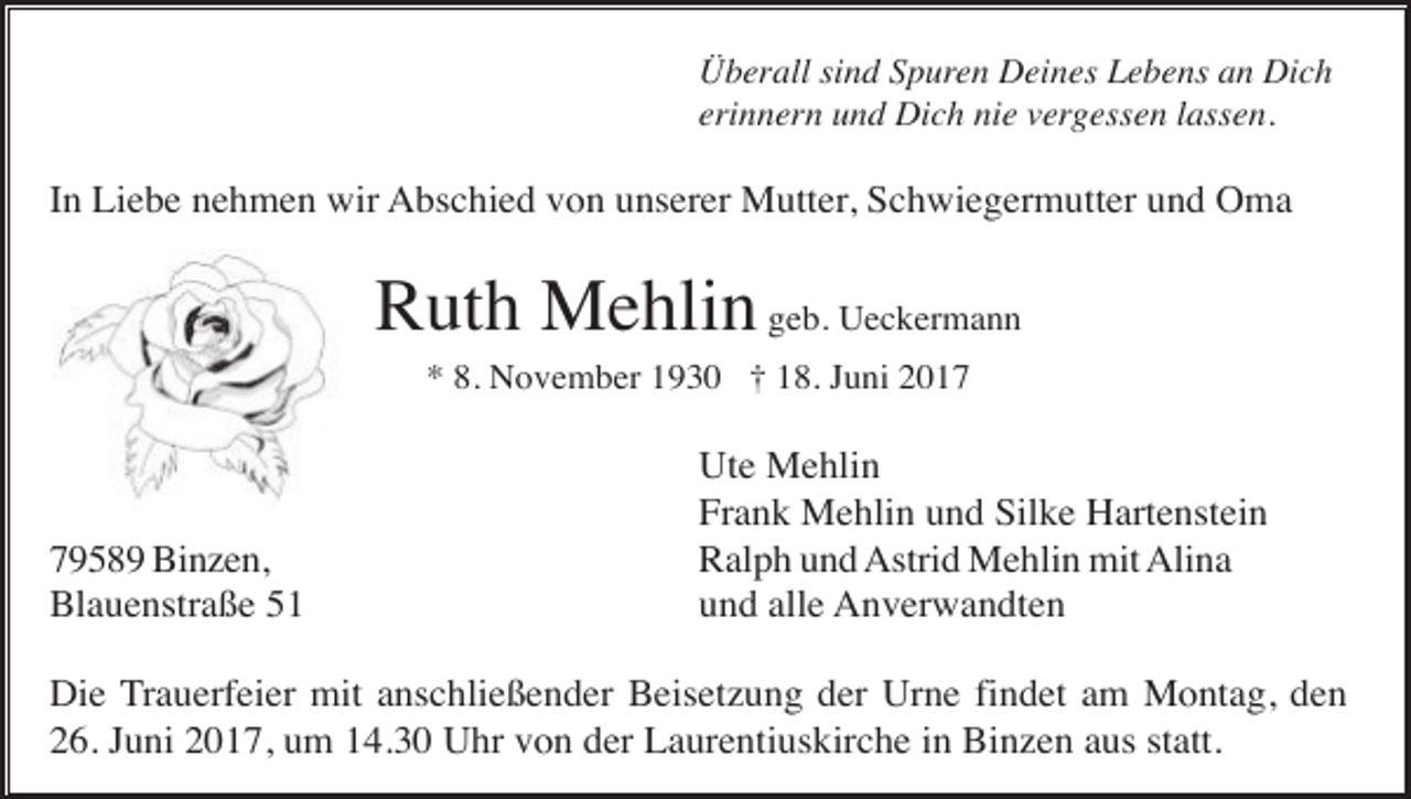 <p>Überall sind Spuren Deines Lebens an Dich<br />erinnern und Dich nie vergessen lassen.</p><p>In Liebe nehmen wir Abschied von unserer Mutter, Schwiegermutter und Oma</p><p>Ruth Mehlin geb. Ueckermann<br />* 8. November 1930 † 18. Juni 2019589 Binzen,<br />Blauenstraße 51</p><p>Ute Mehlin<br />Frank Mehlin und Silke Hartenstein<br />Ralph und Astrid Mehlin mit Alina<br />und alle Anverwandten</p><p>Die Trauerfeier mit anschließender Beisetzung der Urne findet am Montag, den<br />26. Juni 2017, um 14.30 Uhr von der Laurentiuskirche in Binzen aus statt.</p>