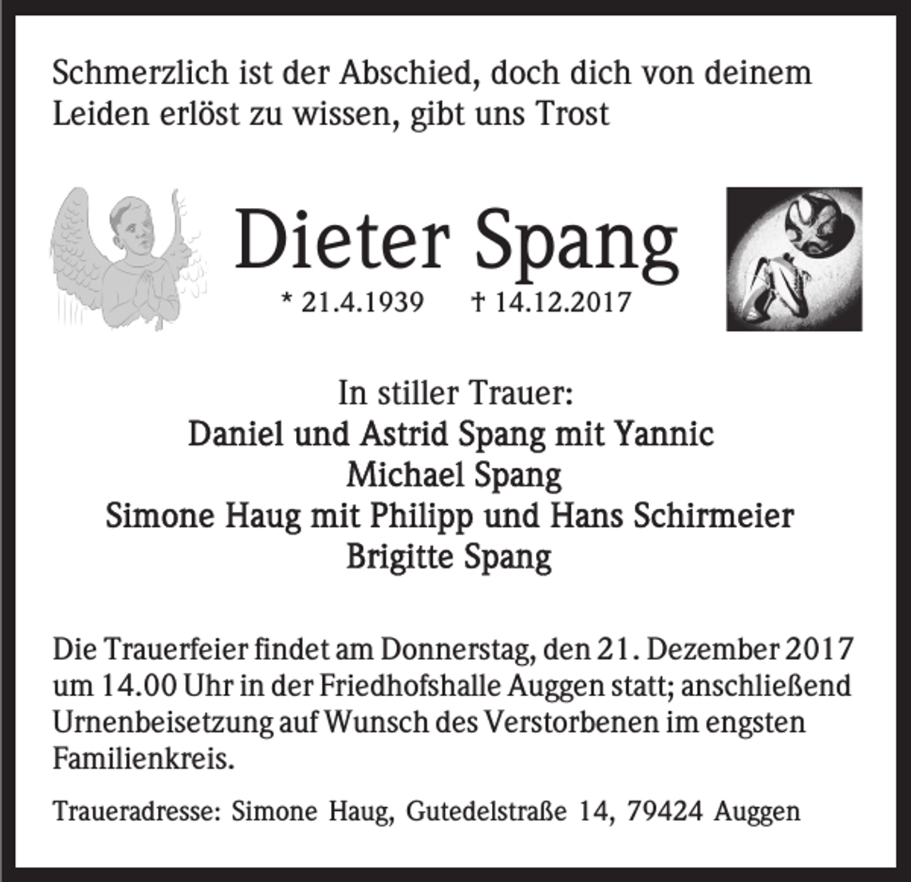 <p>ist der<br />dich<br />SSchmerzlich<br />c h m er zli c h ist<br />d er Abschied,<br />A bs c hi e d, ddoch<br />o c h di<br />c h vvon<br />o n ddeinem<br />ei n e m<br />erlöst<br />LLeiden<br />ei d e n erl<br />öst zzu<br />u wissen,<br />wiss e n, gibt<br />gi bt uns<br />u ns Trost<br />Tr ost</p><p>Dieter<br />Di<br />et er SSpang<br />pa ng<br />** 21.4.1939<br />2 1. 4. 1 9 3 9</p><p>† 14.12.2017<br />1 4. 1 2 . 2 0 1 7<br />†</p><p>IInn stiller<br />still er Trauer:<br />Tr a u er:</p><p>Die<br />Di<br />e Tr<br />Trauerfeier<br />a u erf ei er fifindet<br />n d et aam<br />m Donnerstag,<br />D o n n erst a g, dden<br />e n 221.<br />1. DDezember<br />e z e m b er<br />um<br />Friedhofshalle<br />u m 14.00<br />1 4. Uhr<br />U hr iin<br />n dder<br />er Fri<br />e d h ofs h all e Auggen<br />A u g g e n ststatt;<br />att; aanschließend<br />ns c hli e ß e n d<br />Urnenbeisetzung<br />Ur<br />n e n b eis et z u n g aauf<br />uf Wunsch<br />W u ns c h ddes<br />es Verstorbenen<br />V erst or b e n e n iim<br />m engsten<br />e n gst e n<br />FFamilienkreis.<br />a mili e n kr eis.<br />Traueradresse:<br />Tr<br />a u er a dr ess e: SiSimone<br />m o n e HHaug,<br />a u g, GGutedelstraße<br />ut e d elstr a ß e 114,<br />4 , 79424<br />7 9 4 2 4 Auggen<br />A ugge n</p>