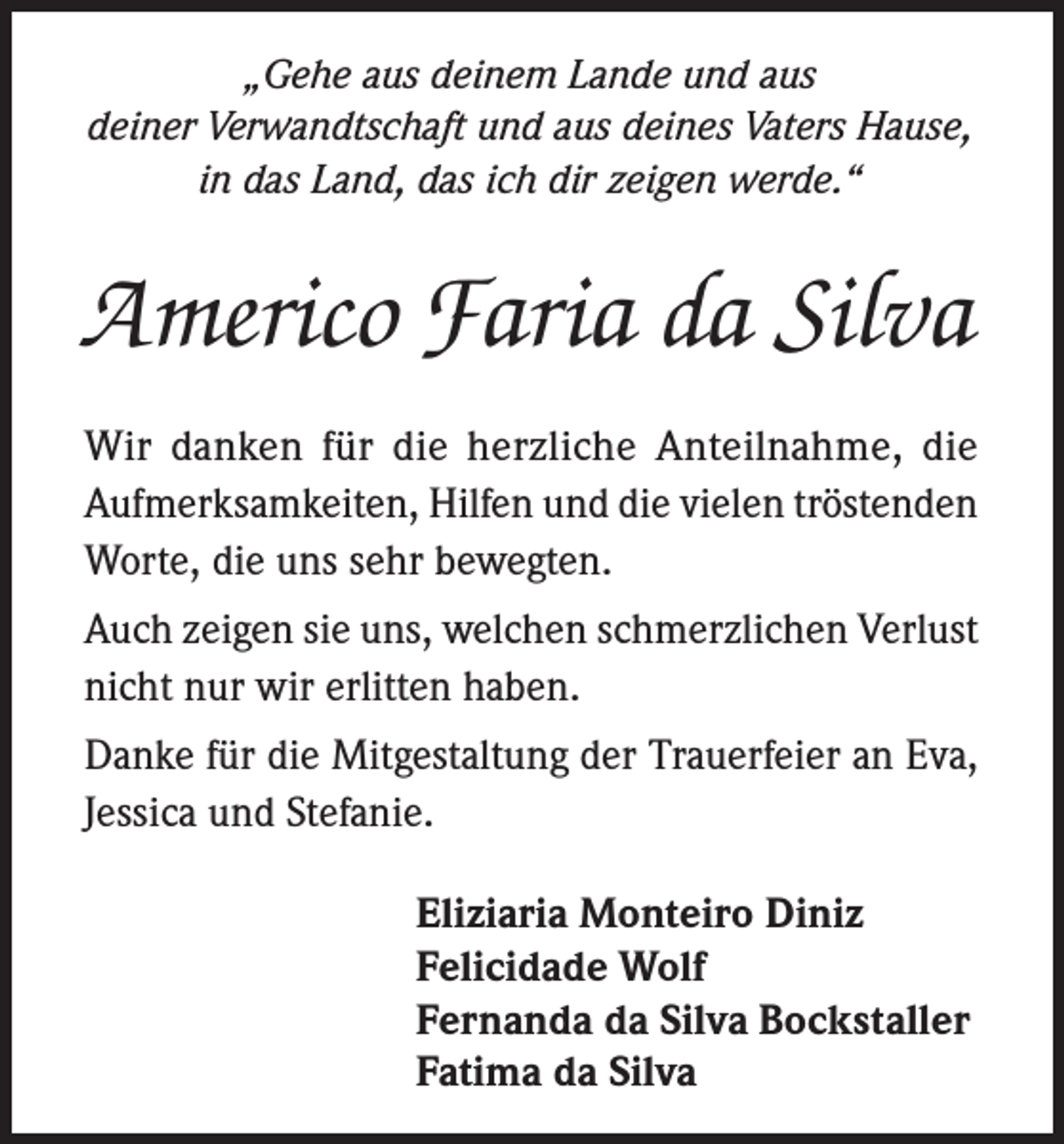 <p>„Gehe aus deinem Lande und aus<br />deiner Verwandtschaft und aus deines Vaters Hause,<br />in das Land, das ich dir zeigen werde.“</p><p>Americo Faria da Silva<br />Wir danken für die herzliche Anteilnahme, die<br />­Aufmerksamkeiten, Hilfen und die vielen tröstenden<br />Worte, die uns sehr bewegten.<br />Auch zeigen sie uns, welchen schmerzlichen Verlust<br />nicht nur wir erlitten haben.<br />Danke für die Mitgestaltung der Trauerfeier an Eva,<br />Jessica und Stefanie.<br />Eliziaria Monteiro Diniz<br />Felicidade Wolf<br />Fernanda da Silva Bockstaller<br />Fatima da Silva</p>