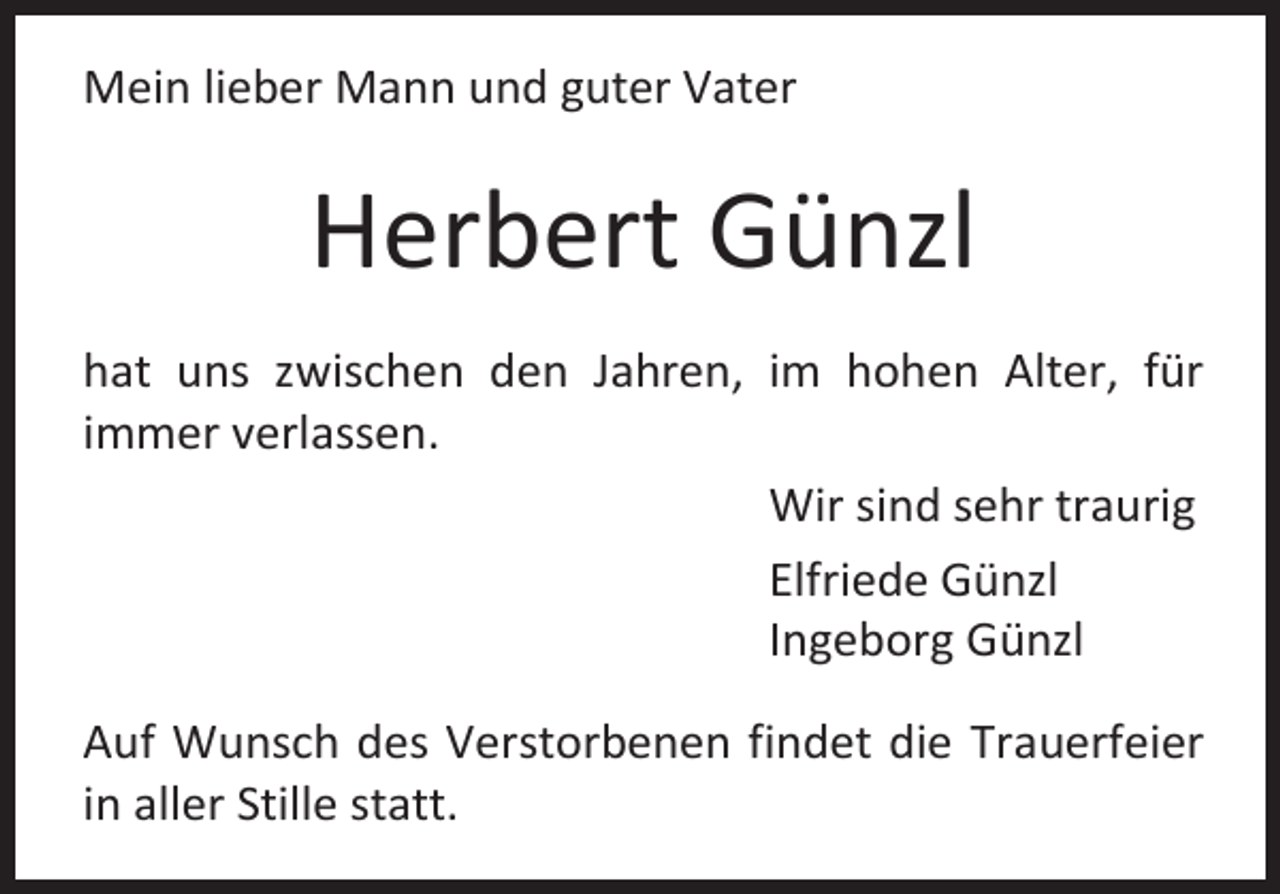 <p>Mein lieber Mann und guter Vater</p><p>Herbert Günzl<br />hat uns zwischen den Jahren, im hohen Alter, für<br />immer verlassen.<br />Wir sind sehr traurig<br />Elfriede Günzl<br />Ingeborg Günzl<br />Auf Wunsch des Verstorbenen findet die Trauerfeier<br />in aller Stille statt.</p>