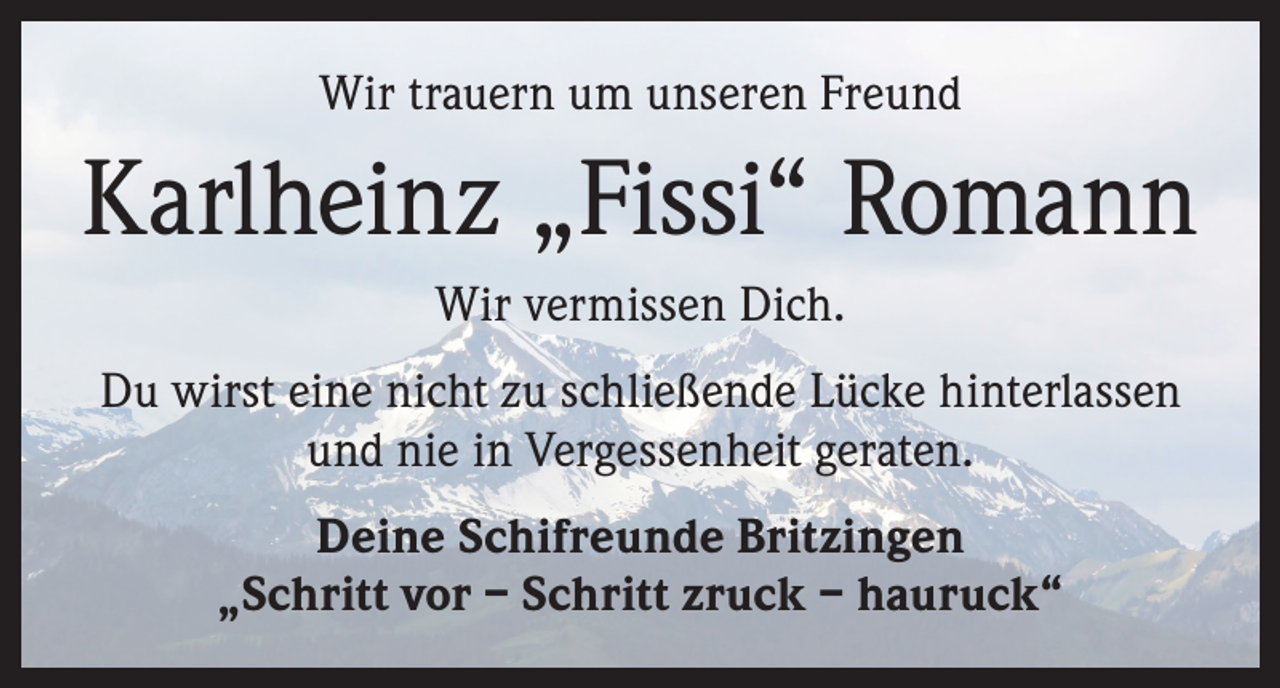 <p>Wir trauern um unseren Freund</p><p>Karlheinz „Fissi“ Romann<br />Wir vermissen Dich.<br />Du wirst eine nicht zu schließende Lücke hinterlassen<br />und nie in Vergessenheit geraten.<br />Deine Schifreunde Britzingen<br />„Schritt vor – Schritt zruck – hauruck“</p>