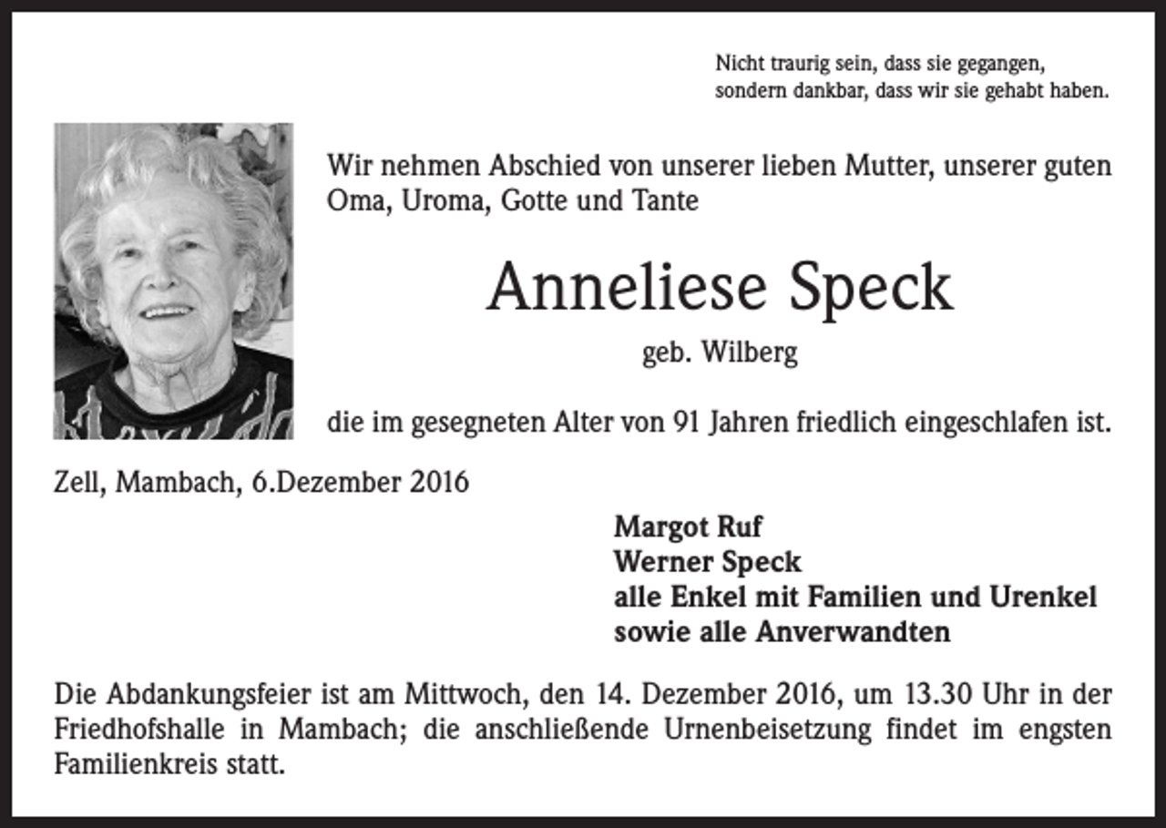 <p>Nicht traurig sein, dass sie gegangen,<br />sondern dankbar, dass wir sie gehabt haben.</p><p>Wir nehmen Abschied von unserer lieben Mutter, unserer guten<br />Oma, Uroma, Gotte und Tante</p><p>Anneliese Speck<br />geb. Wilberg<br />die im gesegneten Alter von 91 Jahren friedlich eingeschlafen ist.<br />Zell, Mambach, 6.Dezember 2016</p><p>argot Ruf<br />M<br />Werner Speck<br />alle Enkel mit Familien und Urenkel<br />sowie alle Anverwandten</p><p>Die Abdankungsfeier ist am Mittwoch, den 14. Dezember 2016, um 13.30 Uhr in der<br />Friedhofshalle in Mambach; die anschließende Urnenbeisetzung findet im engsten<br />Familienkreis statt.</p>