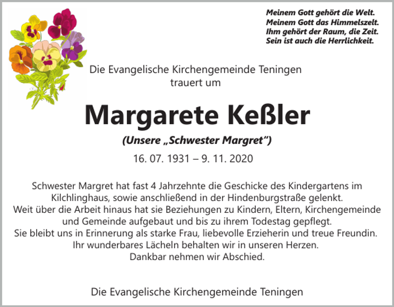<p>Meinem Gott gehört die Welt.<br />Meinem Gott das Himmelszelt.<br />Ihm gehört der Raum, die Zeit.<br />Sein ist auch die Herrlichkeit.</p><p>Die Evangelische Kirchengemeinde Teningen<br />trauert um</p><p>Margarete Keßler<br />(Unsere „Schwester Margret“)<br />16. 07. 1931 – 9. 11. 2020<br />Schwester Margret hat fast 4 Jahrzehnte die Geschicke des Kindergartens im<br />Kilchlinghaus, sowie anschließend in der Hindenburgstraße gelenkt.<br />Weit über die Arbeit hinaus hat sie Beziehungen zu Kindern, Eltern, Kirchengemeinde<br />und Gemeinde aufgebaut und bis zu ihrem Todestag gepflegt.<br />Sie bleibt uns in Erinnerung als starke Frau, liebevolle Erzieherin und treue Freundin.<br />Ihr wunderbares Lächeln behalten wir in unseren Herzen.<br />Dankbar nehmen wir Abschied.</p><p>Die Evangelische Kirchengemeinde Teningen</p>