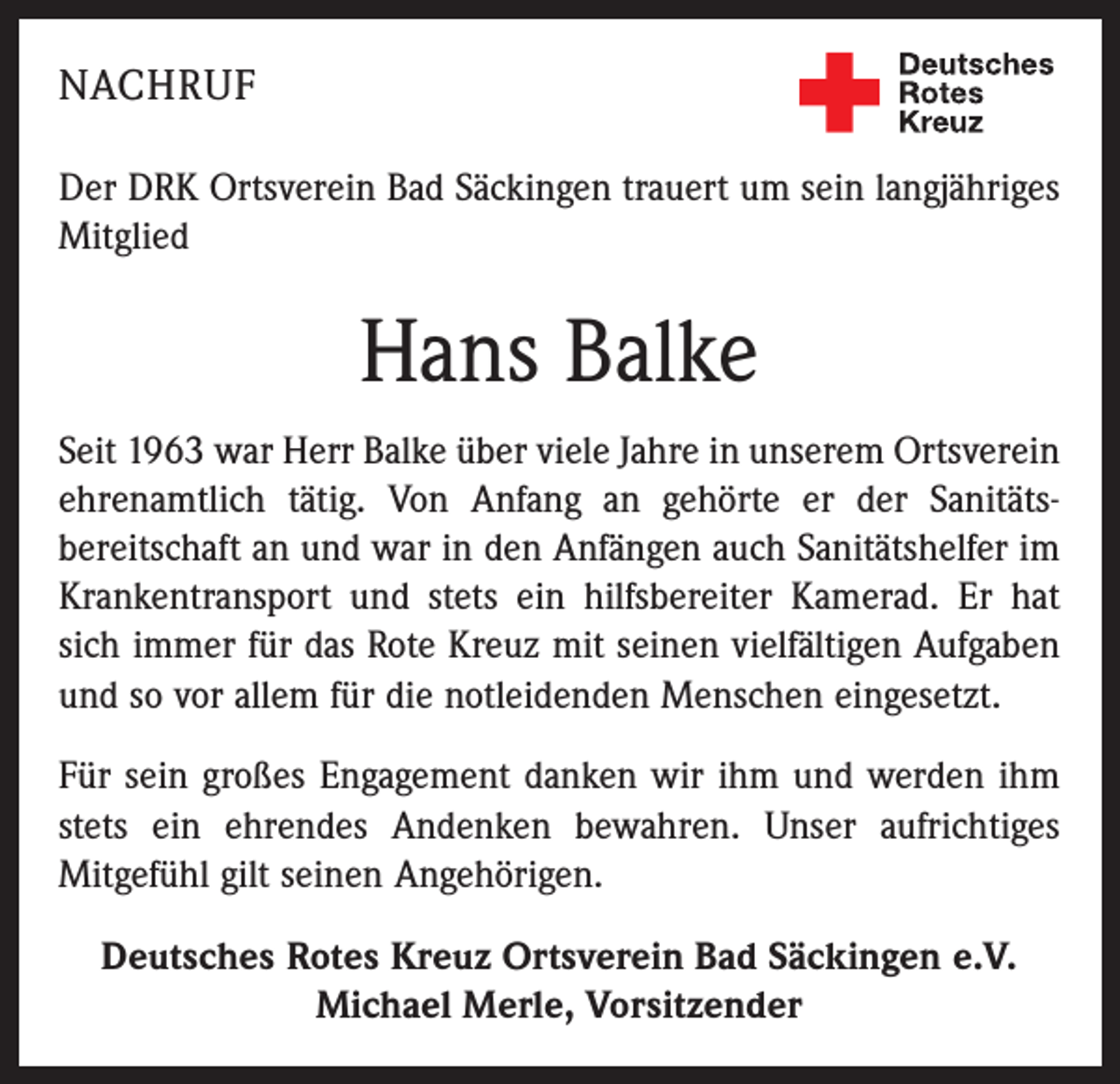<p>NACHRUF<br />Der DRK Ortsverein Bad Säckingen trauert um sein langjähriges<br />Mitglied</p><p>Hans Balke<br />Seit 1963 war Herr Balke über viele Jahre in unserem Ortsverein<br />ehrenamtlich tätig. Von Anfang an gehörte er der Sanitätsbereitschaft an und war in den Anfängen auch Sanitätshelfer im<br />Krankentransport und stets ein hilfsbereiter Kamerad. Er hat<br />sich immer für das Rote Kreuz mit seinen vielfältigen Aufgaben<br />und so vor allem für die notleidenden Menschen eingesetzt.<br />Für sein großes Engagement danken wir ihm und werden ihm<br />stets ein ehrendes Andenken bewahren. Unser aufrichtiges<br />Mitgefühl gilt seinen Angehörigen.<br />Deutsches Rotes Kreuz Ortsverein Bad Säckingen e.V.<br />Michael Merle, Vorsitzender</p>