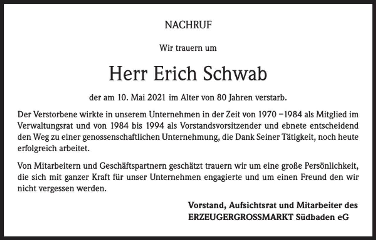<p>NACHRUF<br />Wir trauern um</p><p>Herr Erich Schwab<br />der am 10. Mai 2021 im Alter von 80 Jahren verstarb.<br />Der Verstorbene wirkte in unserem Unternehmen in der Zeit von 1970 –1984 als Mitglied im<br />Verwaltungsrat und von 1984 bis 1994 als Vorstandsvorsitzender und ebnete entscheidend<br />den Weg zu einer genossenschaftlichen Unternehmung, die Dank Seiner Tätigkeit, noch heute<br />erfolgreich arbeitet.<br />Von Mitarbeitern und Geschäftspartnern geschätzt trauern wir um eine große Persönlichkeit,<br />die sich mit ganzer Kraft für unser Unternehmen engagierte und um einen Freund den wir<br />nicht vergessen werden.<br />Vorstand, Aufsichtsrat und Mitarbeiter des<br />ERZEUGERGROSSMARKT Südbaden eG</p>