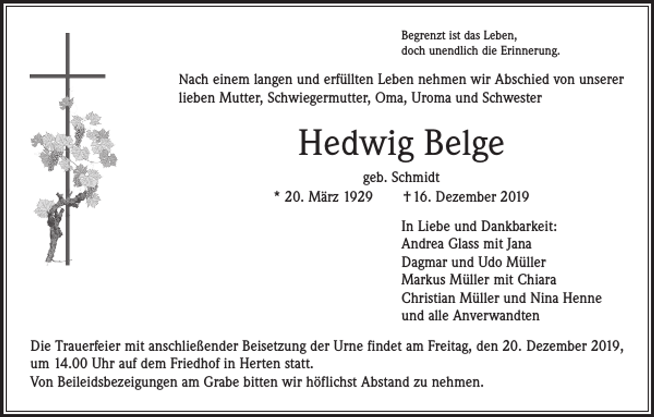 <p>Begrenzt ist das Leben,<br />doch unendlich die Erinnerung.</p><p>Nach einem langen und erfüllten Leben nehmen wir Abschied von unserer</p><p>lieben Mutter, Schwiegermutter, Oma, Uroma und Schwester</p><p>Hedwig Belge<br />geb. Schmidt<br />* 20. März 1929 † 16. Dezember 2019<br />In Liebe und Dankbarkeit:<br />Andrea Glass mit Jana<br />Dagmar und Udo Müller<br />Markus Müller mit Chiara<br />Christian Müller und Nina Henne<br />und alle Anverwandten<br />Die Trauerfeier mit anschließender Beisetzung der Urne findet am Freitag, den 20. Dezember 2019,<br />um 14.00 Uhr auf dem Friedhof in Herten statt.<br />Von Beileidsbezeigungen am Grabe bitten wir höflichst Abstand zu nehmen.</p>