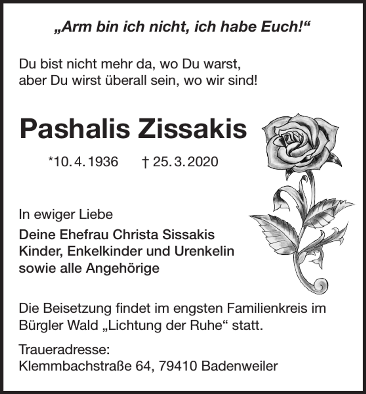 <p>„Arm bin ich nicht, ich habe Euch!“<br />Du bist nicht mehr da, wo Du warst,<br />aber Du wirst überall sein, wo wir sind!</p><p>Pashalis Zissakis<br />*10. 4. 1936</p><p>† 25. 3. 2020</p><p>In ewiger Liebe<br />Deine Ehefrau Christa Sissakis<br />Kinder, Enkelkinder und Urenkelin<br />sowie alle Angehörige<br />Die Beisetzung findet im engsten Familienkreis im<br />Bürgler Wald „Lichtung der Ruhe“ statt.<br />Traueradresse:<br />Klemmbachstraße 64, 79410 Badenweiler</p>