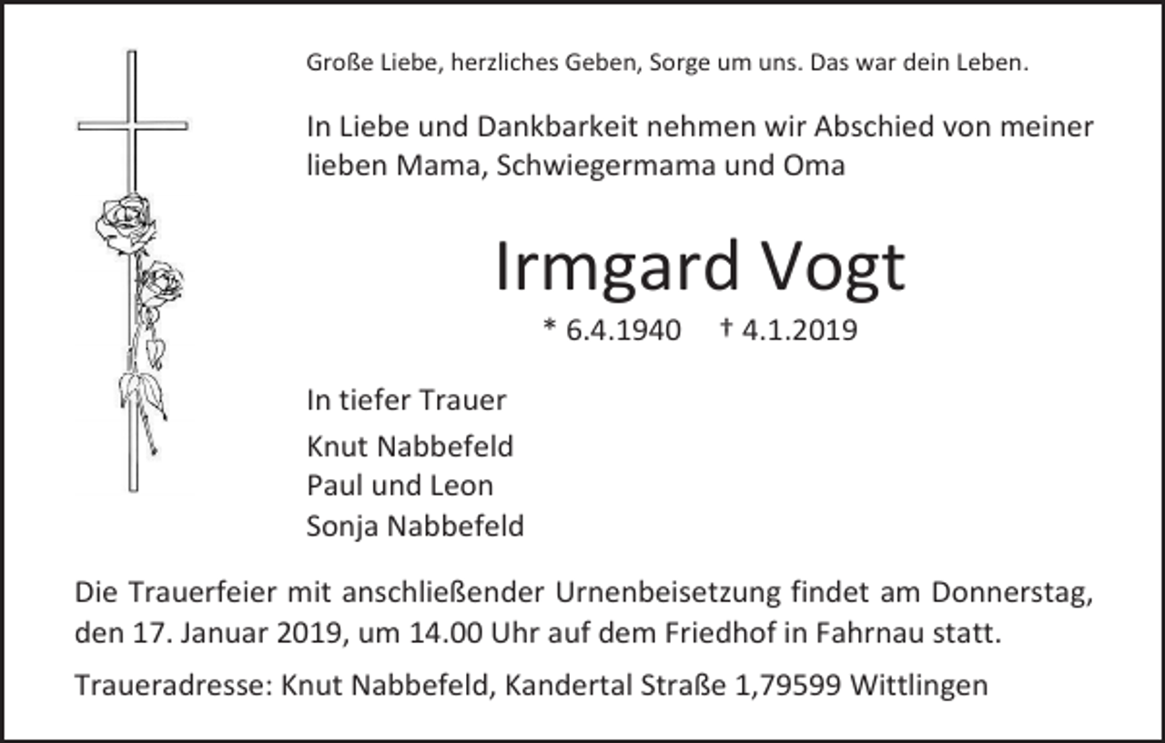 <p>Große Liebe, herzliches Geben, Sorge um uns. Das war dein Leben.</p><p>In Liebe und Dankbarkeit nehmen wir Abschied von meiner<br />lieben Mama, Schwiegermama und Oma</p><p>Irmgard Vogt<br />* 6.4.1940</p><p>† 4.1.2019</p><p>In tiefer Trauer<br />Knut Nabbefeld<br />Paul und Leon<br />Sonja Nabbefeld<br />Die Trauerfeier mit anschließender Urnenbeisetzung findet am Donnerstag,<br />den 17. Januar 2019, um 14.00 Uhr auf dem Friedhof in Fahrnau statt.<br />Traueradresse: Knut Nabbefeld, Kandertal Straße 1,79599 Wittlingen</p>