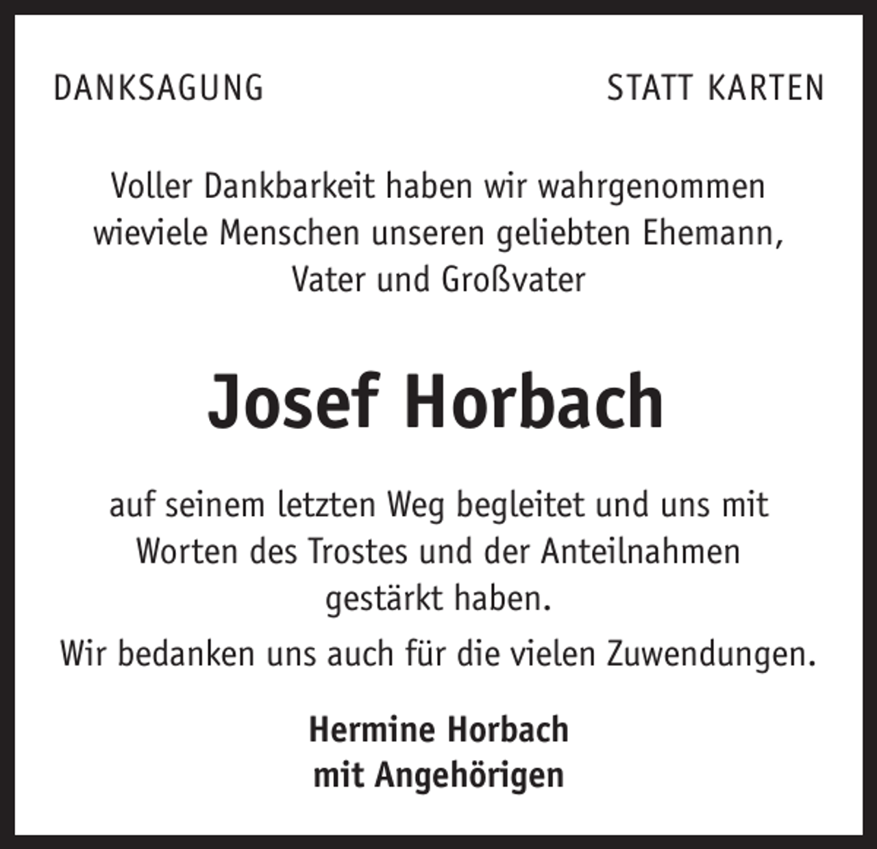 <p>DANKSAGUNG</p><p>STATT KARTEN</p><p>Voller Dankbarkeit haben wir wahrgenommen<br />wieviele Menschen unseren geliebten Ehemann,<br />Vater und Groß­vater</p><p>Josef Horbach<br />auf seinem letzten Weg begleitet und uns mit<br />Worten des Trostes und der Anteilnahmen<br />gestärkt haben.<br />Wir bedanken uns auch für die vielen Zuwendungen.<br />Hermine Horbach<br />mit Angehörigen</p>