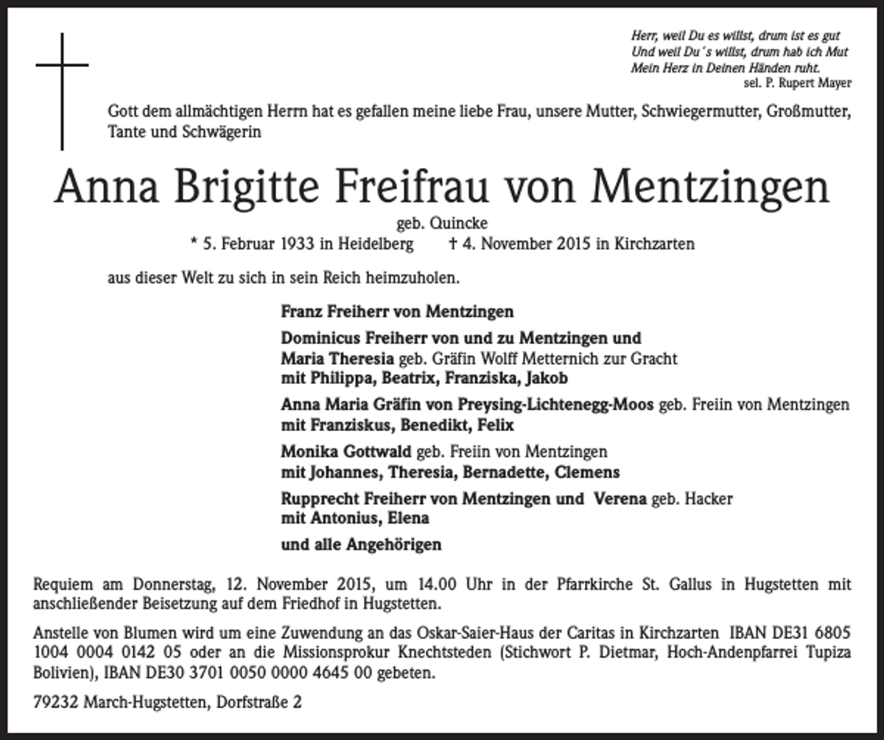 <p>Herr, weil Du es willst, drum ist es gut<br />Und weil Du´s willst, drum hab ich Mut<br />Mein Herz in Deinen Händen ruht.</p><p>sel. P. Rupert Mayer</p><p>Gott dem allmächtigen Herrn hat es gefallen meine liebe Frau, unsere Mutter, Schwiegermutter, Großmutter,<br />Tante und Schwägerin</p><p>Anna Brigitte Freifrau von Mentzingen<br />geb. Quincke<br />* 5. Februar 1933 in Heidelberg † 4. November 2015 in Kirchzarten</p><p>aus dieser Welt zu sich in sein Reich heimzuholen.<br />Franz Freiherr von Mentzingen<br />Dominicus Freiherr von und zu Mentzingen und<br />Maria Theresia geb. Gräfin Wolff Metternich zur Gracht<br />mit Philippa, Beatrix, Franziska, Jakob<br />Anna Maria Gräfin von Preysing-Lichtenegg-Moos geb. Freiin von Mentzingen<br />mit Franziskus, Benedikt, Felix<br />Monika Gottwald geb. Freiin von Mentzingen<br />mit Johannes, Theresia, Bernadette, Clemens<br />Rupprecht Freiherr von Mentzingen und Verena geb. Hacker<br />mit Antonius, Elena<br />und alle Angehörigen<br />Requiem am Donnerstag, 12. November 2015, um 14.00 Uhr in der Pfarrkirche St. Gallus in Hugstetten mit<br />anschließender Beisetzung auf dem Friedhof in Hugstetten.<br />Anstelle von Blumen wird um eine Zuwendung an das Oskar-Saier-Haus der Caritas in Kirchzarten IBAN DE31 6805<br />1004 0004 0142 05 oder an die Missionsprokur Knechtsteden (Stichwort P. Dietmar, Hoch-Andenpfarrei Tupiza<br />Bolivien), IBAN DE30 3701 005000 4645 00 gebeten.<br />79232 March-Hugstetten, Dorfstraße 2</p>