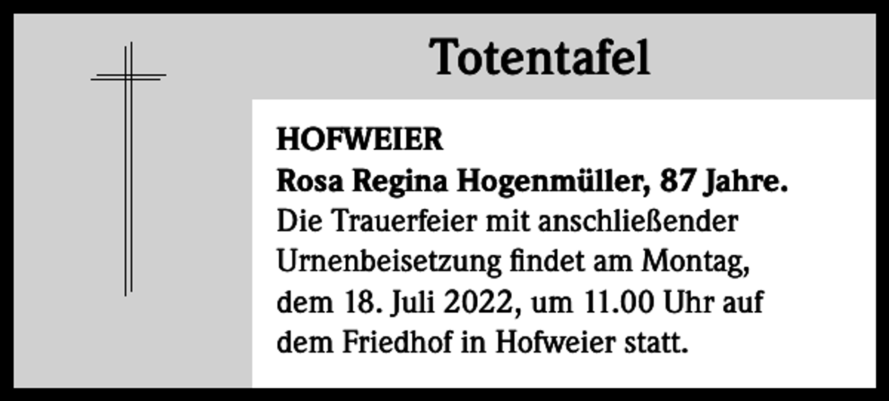 <p>Totentafel<br />Totentafel<br />HOFWEIER<br />Rosa Regina Hogenmüller, 87 Jahre.<br />Die Trauerfeier mit anschließender<br />Urnenbeisetzung findet am Montag,<br />dem 18. Juli 2022, um 11.00 Uhr auf<br />dem Friedhof in Hofweier statt.</p>