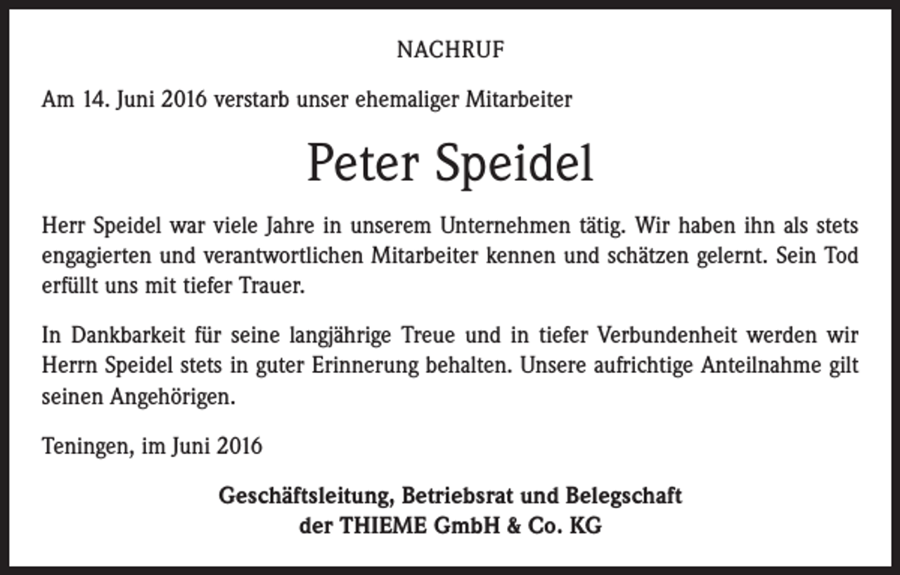 <p>NACHRUF<br />Am 14. Juni 2016 verstarb unser ehemaliger Mitarbeiter</p><p>Peter Speidel<br />Herr Speidel war viele Jahre in unserem Unternehmen tätig. Wir haben ihn als stets<br />engagierten und verantwortlichen Mitarbeiter kennen und schätzen gelernt. Sein Tod<br />erfüllt uns mit tiefer Trauer.<br />In Dankbarkeit für seine langjährige Treue und in tiefer Verbundenheit werden wir<br />Herrn Speidel stets in guter Erinnerung behalten. Unsere aufrichtige Anteilnahme gilt<br />seinen Angehörigen.<br />Teningen, im Juni 2016<br />Geschäftsleitung, Betriebsrat und Belegschaft<br />der THIEME GmbH &amp; Co. KG</p>