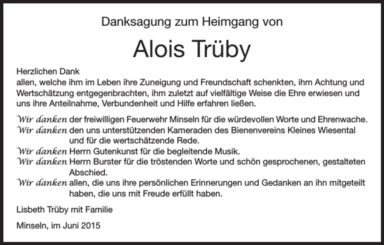 <p>Danksagung zum Heimgang von</p><p>Alois Trüby<br />Herzlichen Dank<br />allen, welche ihm im Leben ihre Zuneigung und Freundschaft schenkten, ihm Achtung und<br />Wertschätzung entgegenbrachten, ihm zuletzt auf vielfältige Weise die Ehre erwiesen und<br />uns ihre Anteilnahme, Verbundenheit und Hilfe erfahren ließen.<br />Wir danken der freiwilligen Feuerwehr Minseln für die würdevollen Worte und Ehrenwache.<br />Wir danken d<br />en uns unterstützenden Kameraden des Bienenvereins Kleines Wiesental<br />und für die wertschätzende Rede.<br />Wir danken Herrn Gutenkunst für die begleitende Musik.<br />Wir danken Herrn Burster für die tröstenden Worte und schön gesprochenen, gestalteten<br />Abschied.<br />Wir danken allen, die uns ihre persönlichen Erinnerungen und Gedanken an ihn mitgeteilt<br />haben, die uns mit Freude erfüllt haben.<br />Lisbeth Trüby mit Familie<br />Minseln, im Juni 2015</p>