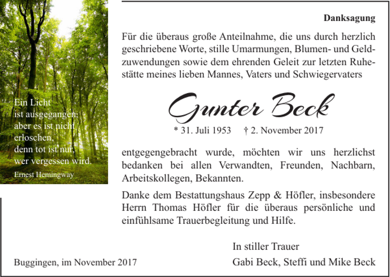 <p>D a n ks a g u n g<br />Danksagung</p><p>F ür di<br />Für<br />die<br />e üüberaus<br />b er a us gr<br />große<br />o ß e Anteilnahme,<br />A nt eil n a h m e, didie<br />e uuns<br />ns ddurch<br />ur c h hherzlich<br />er zli c h<br />stille<br />ggeschriebene<br />es c hri e b e n e Worte,<br />W ort e, still<br />e Umarmungen,<br />U m ar m u n g e n, BlumenBl u m e n- uund<br />n d GeldG el d zzuwendungen<br />u w e n d u n g e n ssowie<br />o wi e dem<br />d e m eehrenden<br />hr e n d e n Geleit<br />G el eit zzur<br />ur lletzten<br />et zt e n RuheR u hestätte<br />st<br />ätt e meines<br />m ei n es lilieben<br />e b e n Mannes,<br />M a n n es, Vaters<br />Vat ers und<br />u n d Schwiegervaters<br />S c h wi e g er v at ers<br />Ei n Li<br />Ein<br />Licht<br />c ht<br />ist ausgegangen,<br />a us g e g a n g e n,<br />aaber<br />b er es<br />es ist<br />ist nicht<br />ni c ht<br />erloschen,<br />erl<br />os c h e n,<br />ddenn<br />e n n ttot<br />ot ist<br />ist nnur,<br />ur,<br />wwer<br />er vvergessen<br />er g ess e n wir<br />wird.<br />d.<br />Ernest<br />Er<br />n est Hemingway<br />H e mi n g w a y</p><p>GGunter<br />unter Beck<br />Beck<br />** 331.<br />1. JJuli<br />uli 11</p><p>†† 2.<br />2. November<br />N o v e m b er 22</p><p>e nt g e g e n g e br a c ht wurde,<br />entgegengebracht<br />w ur d e, möchten<br />m ö c ht e n wir<br />wir uns<br />u ns herzlichst<br />h er zli c hst<br />bbedanken<br />e d a n k e n bbei<br />ei all<br />e n Verwandten,<br />Ver w a n dt e n, Freunden,<br />Fr e u n d e n, Nachbarn,<br />N a c h b ar n,<br />allen<br />Arbeitskollegen,<br />Ar<br />b eits k oll e g e n, BBekannten.<br />e k a n nt e n.<br />DDanke<br />a n k e ddem<br />e m BBestattungshaus<br />est att u n gs h a us ZZepp<br />epp &amp;<br />&amp; HHöfler,<br />öfl er, i insbesondere<br />ns b es o n d er e<br />HHerrn<br />err n TThomas<br />h o m as HHöfler<br />öfl er f für<br />ür didie<br />e üüberaus<br />b er a us ppersönliche<br />ers ö nli c h e uund<br />nd<br />einfühlsame<br />ei<br />nf ü hls a m e Trauerbegleitung<br />Tr a u er b e gl eit u n g und<br />u n d Hilfe.<br />Hilf e.</p><p>BBuggingen,<br />u g gi n g e n, i im<br />m November<br />N o v e m b er 22</p><p>I n stiller<br />In<br />still er Trauer<br />Tr a u er<br />GGabi<br />a bi BBeck,<br />e c k, StSteffi<br />effi uund<br />n d Mike<br />Mi k e BBeck<br />ec k</p>