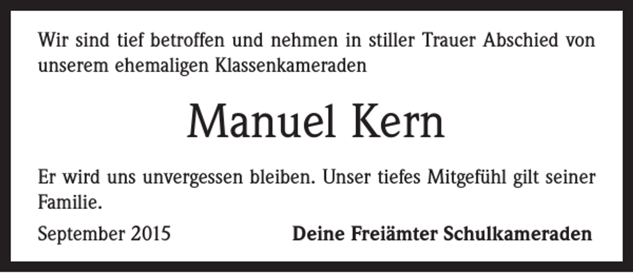 <p>Wir sind tief betroffen und nehmen in stiller Trauer Abschied von<br />unserem ehemaligen Klassenkameraden</p><p>Manuel Kern<br />Er wird uns unvergessen bleiben. Unser tiefes Mitgefühl gilt seiner<br />Familie.<br />September 2015 Deine Freiämter Schulkameraden</p>