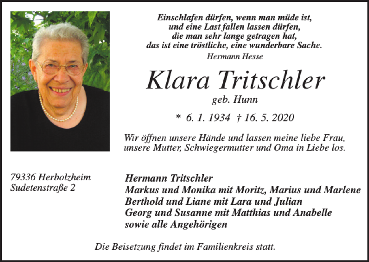 <p>Einschlafen dürfen, wenn man müde ist,<br />und eine Last fallen lassen dürfen,<br />die man sehr lange getragen hat,<br />das ist eine tröstliche, eine wunderbare Sache.<br />Hermann Hesse</p><p>Klara Tritschler<br />geb. Hunn<br />* 6. 1. 1934 † 16. 5. 2020<br />Wir öffnen unsere Hände und lassen meine liebe Frau,<br />unsere Mutter, Schwiegermutter und Oma in Liebe los.<br />79336 Herbolzheim<br />Sudetenstraße 2</p><p>Hermann Tritschler<br />Markus und Monika mit Moritz, Marius und Marlene<br />Berthold und Liane mit Lara und Julian<br />Georg und Susanne mit Matthias und Anabelle<br />sowie alle Angehörigen<br />Die Beisetzung findet im Familienkreis statt.</p>