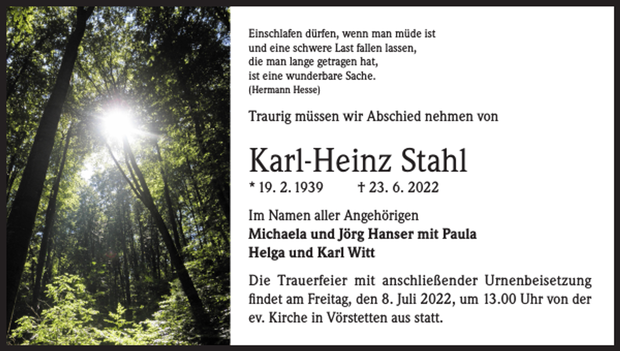 <p>Einschlafen dürfen, wenn man müde ist<br />und eine schwere Last fallen lassen,<br />die man lange getragen hat,<br />ist eine wunderbare Sache.<br />(Hermann Hesse)</p><p>Traurig müssen wir Abschied nehmen von</p><p>Karl-Heinz Stahl<br />* 19. 2. 1939</p><p>† 23. 6. 2022</p><p>Im Namen aller Angehörigen<br />Michaela und Jörg Hanser mit Paula<br />Helga und Karl Witt<br />Die Trauerfeier mit anschließender Urnenbeisetzung<br />findet am Freitag, den 8. Juli 2022, um 13.00 Uhr von der<br />ev. Kirche in Vörstetten aus statt.</p>