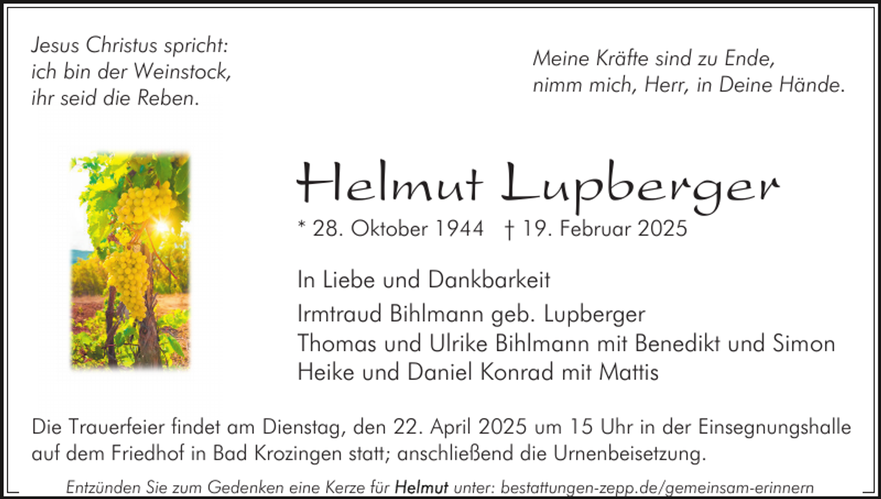 <p>Jesus Christus spricht:<br />ich bin der Weinstock,<br />ihr seid die Reben.</p><p>Meine Kräfte sind zu Ende,<br />nimm mich, Herr, in Deine Hände.</p><p>Helmut Lupberger<br />* 28. Oktober 1944 † 19. Februar 2025</p><p>In Liebe und Dankbarkeit<br />Irmtraud Bihlmann geb. Lupberger<br />Thomas und Ulrike Bihlmann mit Benedikt und Simon<br />Heike und Daniel Konrad mit Mattis<br />Die Trauerfeier findet am Dienstag, den 22. April 2025 um 15 Uhr in der Einsegnungshalle<br />auf dem Friedhof in Bad Krozingen statt; anschließend die Urnenbeisetzung.<br />Entzünden Sie zum Gedenken eine Kerze für</p><p>unter: bestattungen-zepp.de/gemeinsam-erinnern</p>