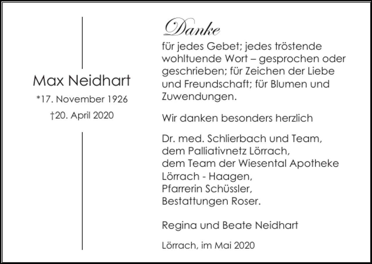 <p>Danke<br />Max Neidhart<br />*17. November 1926<br />†20. April 2020</p><p>für jedes Gebet; jedes tröstende<br />wohltuende Wort – gesprochen oder<br />geschrieben; für Zeichen der Liebe<br />und Freundschaft; für Blumen und<br />Zuwendungen.<br />Wir danken besonders herzlich<br />Dr. med. Schlierbach und Team,<br />dem Palliativnetz Lörrach,<br />dem Team der Wiesental Apotheke<br />Lörrach - Haagen,<br />Pfarrerin Schüssler,<br />Bestattungen Roser.<br />Regina und Beate Neidhart<br />Lörrach, im Mai 2020</p>