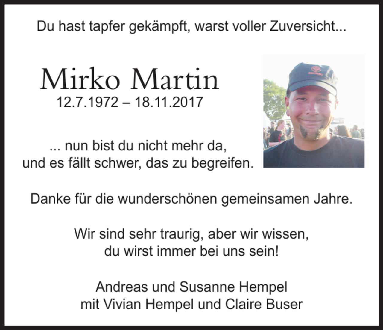 <p>Du hast tapfer gekämpft, warst voller Zuversicht...</p><p>Mirko Martin<br />12.7.1972 – 18.11.2017</p><p>... nun bist du nicht mehr da,<br />und es fällt schwer, das zu begreifen.<br />Danke für die wunderschönen gemeinsamen Jahre.<br />Wir sind sehr traurig, aber wir wissen,<br />du wirst immer bei uns sein!<br />Andreas und Susanne Hempel<br />mit Vivian Hempel und Claire Buser</p>