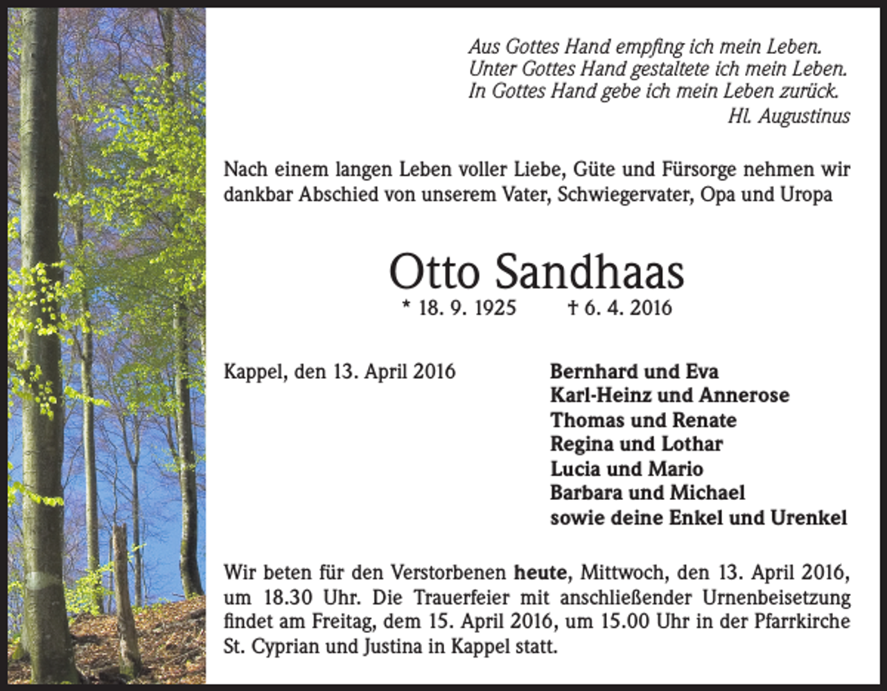 <p>Aus Gottes Hand empfing ich mein Leben.<br />Unter Gottes Hand gestaltete ich mein Leben.<br />In Gottes Hand gebe ich mein Leben zurück.</p><p>Hl. Augustinus<br />Nach einem langen Leben voller Liebe, Güte und Fürsorge nehmen wir<br />dankbar Abschied von unserem Vater, Schwiegervater, Opa und Uropa</p><p>Otto<br />Sandhaas<br />* 18. 9. 1925<br />† 6. 4. 2016<br />Kappel, den 13. April 2016</p><p>Bernhard und Eva<br />Karl-Heinz und Annerose<br />Thomas und Renate<br />Regina und Lothar<br />Lucia und Mario<br />Barbara und Michael<br />sowie deine Enkel und Urenkel</p><p>Wir beten für den Verstorbenen heute, Mittwoch, den 13. April 2016,<br />um 18.30 Uhr. Die Trauerfeier mit anschließender Urnenbeisetzung<br />findet am Freitag, dem 15. April 2016, um 15.00 Uhr in der Pfarrkirche<br />St. Cyprian und Justina in Kappel statt.</p>