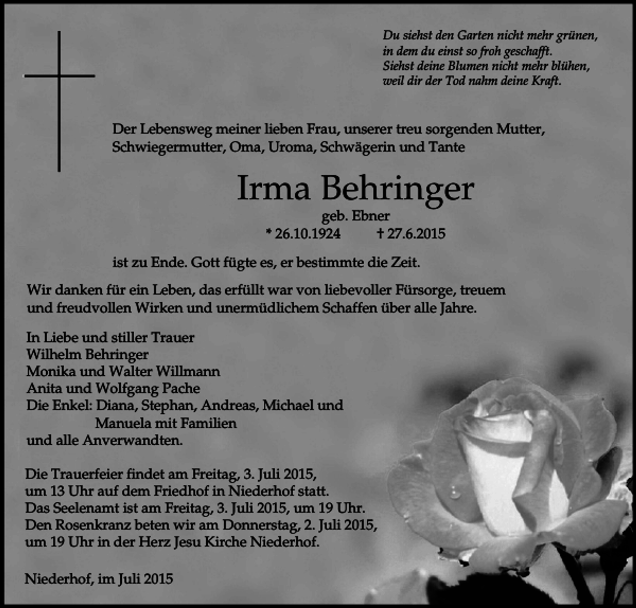 <p>Du siehst den Garten nicht mehr grünen,<br />in dem du einst so froh geschafft.<br />Siehst deine Blumen nicht mehr blühen,<br />weil dir der Tod nahm deine Kraft.</p><p>Der Lebensweg meiner lieben Frau, unserer treu sorgenden Mutter,<br />Schwiegermutter, Oma, Uroma, Schwägerin und Tante</p><p>Irma Behringer<br />geb. Ebner<br />* 26.10.1924<br />† 27.6.2015</p><p>ist zu Ende. Gott fügte es, er bestimmte die Zeit.<br />Wir danken für ein Leben, das erfüllt war von liebevoller Fürsorge, treuem<br />und freudvollen Wirken und unermüdlichem Schaffen über alle Jahre.<br />In Liebe und stiller Trauer<br />Wilhelm Behringer<br />Monika und Walter Willmann<br />Anita und Wolfgang Pache<br />Die Enkel: Diana, Stephan, Andreas, Michael und<br />Manuela mit Familien<br />und alle Anverwandten.<br />Die Trauerfeier findet am Freitag, 3. Juli 2015,<br />um 13 Uhr auf dem Friedhof in Niederhof statt.<br />Das Seelenamt ist am Freitag, 3. Juli 2015, um 19 Uhr.<br />Den Rosenkranz beten wir am Donnerstag, 2. Juli 2015,<br />um 19 Uhr in der Herz Jesu Kirche Niederhof.<br />Niederhof, im Juli 2015</p>