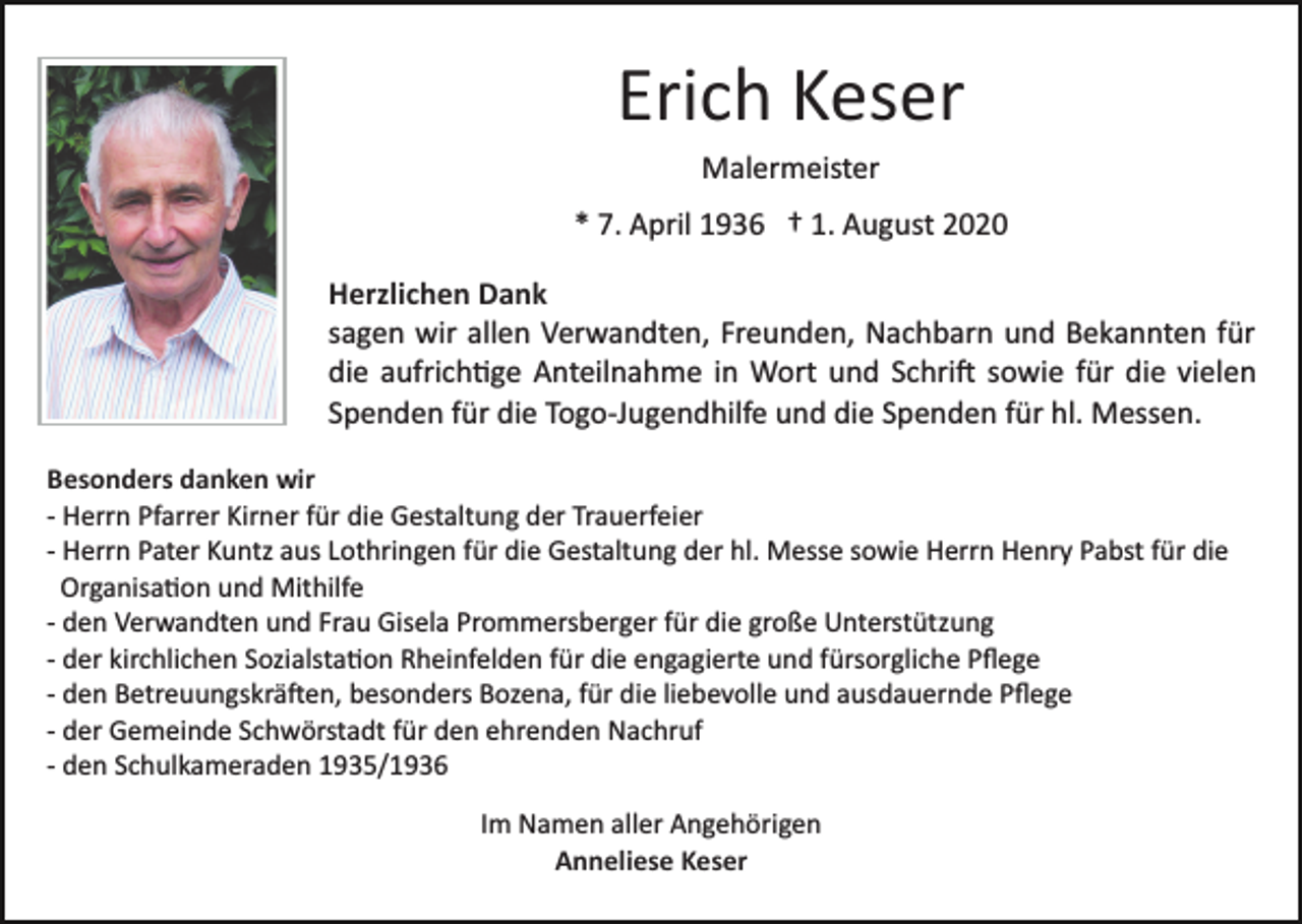 <p>Erich Keser<br />Malermeister<br />* 7. April 1936 † 1. August 2020<br />Herzlichen Dank<br />sagen wir allen Verwandten, Freunden, Nachbarn und Bekannten für<br />die aufrich�ge Anteilnahme in Wort und Schri� sowie für die vielen<br />Spenden für die Togo­Jugendhilfe und die Spenden für hl. Messen.<br />Besonders danken wir<br />­ Herrn Pfarrer Kirner für die Gestaltung der Trauerfeier<br />­ Herrn Pater Kuntz aus Lothringen für die Gestaltung der hl. Messe sowie Herrn Henry Pabst für die<br />Organisa�on und Mithilfe<br />­ den Verwandten und Frau Gisela Prommersberger für die große Unterstützung<br />­ der kirchlichen Sozialsta�on Rheinfelden für die engagierte und fürsorgliche Pﬂege<br />­ den Betreuungskrä�en, besonders Bozena, für die liebevolle und ausdauernde Pﬂege<br />­ der Gemeinde Schwörstadt für den ehrenden Nachruf<br />­ den Schulkameraden 1935/1936<br />Im Namen aller Angehörigen<br />Anneliese Keser</p>