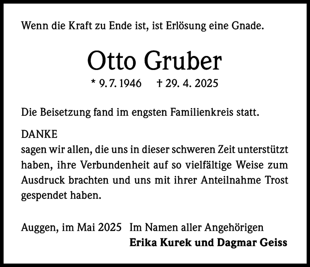 <p>Wenn die Kraft zu Ende ist, ist Erlösung eine Gnade.</p><p>Otto Gruber<br />* 9. 7. 1946</p><p>† 29. 4. 2025</p><p>Die Beisetzung fand im engsten Familienkreis statt.<br />DANKE<br />sagen wir allen, die uns in dieser schweren Zeit unterstützt<br />haben, ihre Verbundenheit auf so vielfältige Weise zum<br />Ausdruck brachten und uns mit ihrer Anteilnahme Trost<br />gespendet haben.<br />Auggen, im Mai 2025 Im Namen aller Angehörigen<br />Erika Kurek und Dagmar Geiss</p>