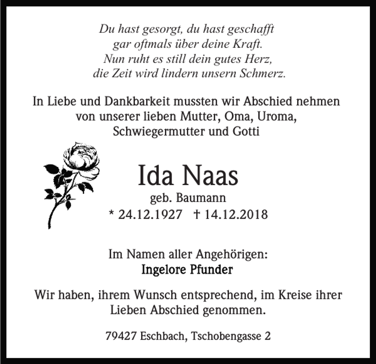 <p>Du hast gesorgt, du hast geschafft<br />gar oftmals über deine Kraft.<br />Nun ruht es still dein gutes Herz,<br />die Zeit wird lindern unsern Schmerz.<br />In Liebe und Dankbarkeit mussten wir Abschied nehmen<br />von unserer lieben Mutter, Oma, Uroma,<br />Schwiegermutter und Gotti</p><p>Ida Naas<br />geb. Baumann<br />* 24.12.1927 † 14.12.2018<br />Im Namen aller Angehörigen:<br />Wir haben, ihrem Wunsch entsprechend, im Kreise ihrer<br />Lieben Abschied genommen.<br />79427 Eschbach, Tschobengasse 2</p>